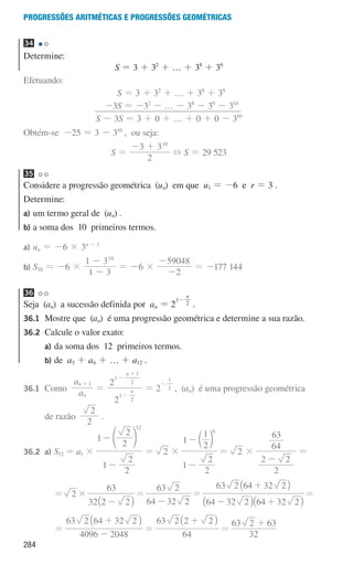 284
Progressões aritméticas e Progressões geométricas
34
Determine:
S = 3 + 32
+ … + 38
+ 39
Efetuando:
S = 3 + 32
+ … + 38
+ 39
-3S = -32
- … - 38
- 39
- 310
S - 3S = 3 + 0 + … + 0 + 0 - 310
Obtém-se -25 = 3 - 310
, ou seja:
S =
2
3 310
- +
+ S = 29 523
35
Considere a progressão geométrica (un) em que u1 = -6 e r = 3 .
Determine:
a)	
um termo geral de (un) .
b)	
a soma dos 10 primeiros termos.
a)	
un = -6 × 3n - 1
b)	
S10 = -6 ×
1 3
1 310
-
-
= -6 ×
2
59048
-
-
= -177 144
36
Seja (an) a sucessão definida por an = 2
n
1
2
-
.
36.1	
Mostre que (an) é uma progressão geométrica e determine a sua razão.
36.2 Calcule o valor exato:
		 a)	
da soma dos 12 primeiros termos.
		 b)	de a5 + a6 + … + a12 .
36.1	Como a
a
n
n 1
+
=
2
2
n
n
1
2
1
2
1
-
-
+
= 2 2
1
-
, (an) é uma progressão geométrica
			 de razão
2
2
.
36.2 a) S12 = a1 ×
1
2
2
1
2
2
12
-
-e o
= 2 ×
1
2
2
1
2
1 6
-
-c m
= 2 ×
2
2 2
64
63
-
=
						 = 2 ×
32 2 2
63
-
_ i
=
64 32 2
63 2
-
=
64 32 2 64 32 2
63 2 64 32 2
- +
+
_ _
_
i i
i
=
						 =
4096 2048
63 2 64 32 2
-
+
_ i
=
64
63 2 2 2
+
_ i
=
32
63 2 63
+
000707 268-295 U10.indd 284 01/07/16 12:39
 