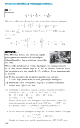 286
Progressões aritméticas e Progressões geométricas
38
Determine:
4
1
+
1
8
+
1
16
+ … +
1
1024
O termo geral da sucessão que tem como primeiros termos estes valores é:
un =
4
1
×
2
1 n 1
-
c m =
2
1
2
×
2
1
n 1
-
=
2
1
n 1
+
Tem-se que
1024
1
é o termo de ordem 9, pois 2n + 1
= 1024 , ou seja,
2n + 1
= 210
.
Assim:
S9 =
4
1
×
1
2
1
1
2
1 9
-
- c m
=
4
1
×
2
1
512
511
=
4
1
×
256
511
=
1024
511
Tarefa 7 

O Sr. Moreira é dono de uma fábrica de calçado
para exportação e necessitou de uma máquina
industrial para fazer face ao volume de encomendas
que tinha.
Optou, então, por efetuar um contrato de aluguer, com a duração máxima
de 10 anos, em que tinha de pagar no 1.º ano 15 milhares de euros e a cada
ano que passasse teria uma redução de 5 % no aluguer devido à desvalorização
da máquina.
7.1	
Deduza uma expressão que permita calcular, para cada ano,
o valor a pagar, em milhares de euros, pelo aluguer da máquina.
7.2	
Determine o valor acumulado do aluguer se o contrato permanecer
durante a sua vigência máxima.
7.1	
Atendendo ao contrato de aluguer, o custo da máquina, em milhares
de euros, no 1.º ano, c1 , é de 15 ; no 2.º ano, c2 , é de:
		15 - 15 × 0,05 = 15 × (1 - 0,05) = 15 × 0,95 ;
		 no 3.º ano, c3 = 15 × 0,952
.
		
Tem-se, assim, que o custo da máquina, num determinado ano, é dado
por uma progressão geométrica de razão 0,95 ( cn + 1 = 0,95 × cn )
e de primeiro termo 15 e, portanto, a expressão pretendida é:
cn = 15 × 0,95n - 1
7.2	
O custo acumulado da máquina ao longo dos 10 anos de contrato é dado por:
S = 15 ×
,
,
1 0 95
1 0 9510
-
-
á 120,37892
		 O valor máximo a pagar será de, aproximadamente, 120 378,92 euros.
000707 268-295 U10.indd 286 01/07/16 12:39
 