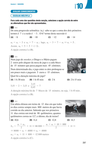 287
Domínio 3 SUCESSÕES
10
UNIDADE
AVALIAR CONHECIMENTOS
ESCOLHA MÚLTIPLA
Para cada uma das questões desta secção, selecione a opção correta de entre
as alternativas que lhe são apresentadas.
1
De uma progressão aritmética (un) sabe-se que a soma dos dois primeiros
termos é 7 e a razão é -3 . O 6.º termo desta sucessão é:
(A) -8 (B) -10 (C) -12 (D) -14
u2 = u1 - 3 e u2 = 7 - u1 ; logo, u1 - 3 = 7 - u1 + u1 = 5 .
Assim, u6 = 5 + 5 × (-3) .
A opção correta é a (B).
2
Num jogo de snooker, o Diogo e o Mário pagam
2 euros pelo aluguer da mesa de jogo e a cada bloco
de 15 minutos que passa pagam mais 45 cêntimos.
Num determinado dia, o jogo entre os dois prolongou-se
um pouco mais e pagaram 5 euros e 15 cêntimos.
Qual foi a duração máxima do jogo?
(A) 1 h 30 min (B) 1 h 45 min (C) 2 h (D) 2 h 15 min
5,15 - 2 = 3,15 e
,
,
0 45
3 15
= 7
A duração máxima foi de 7 blocos de 15 minutos, ou seja, 1 h 45 min .
A opção correta é a (B).
3
Um atleta efetuou um treino de 12 dias em que todos
os dias correu sempre mais 800 metros do que havia
corrido no dia anterior. Sabendo que nos primeiros
11 dias correu um total de 88 quilómetros, quantos
quilómetros correu no 12.º, e último, dia de treino?
(A) 10,6 (B) 11,4 (C) 12,8 (D) 14,3
S11 =
u u
2
1 11
+
× 11 + 88 000 =
u u
2
10 800
1 1 #
+ +
× 11 +
+ 8000 = u1 + 4000 + u1 = 4000
u12 = u1 + 11 × 800 = 12 800 metros
A opção correta é a (C).
000707 268-295 U10.indd 287 01/07/16 12:39
 