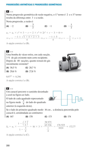 288
Progressões aritméticas e Progressões geométricas
4
Numa progressão geométrica de razão negativa, o 1.º termo é 2 e o 3.º termo
resulta da diferença entre 3 e a razão.
Nesta progressão, a razão é:
(A) -2 (B) -
3
2
(C) -1 (D) -
2
1
u3 = u1 × r2
+ 3 - r = 2 × r2
+ 2r2
+ r - 3 = 0 +
+ r =
4
1 1 4 2 3
! # #
- +
+ r =
4
1 5
!
-
+ r = -
2
3
0 r = 1
A opção correta é a (B).
5
Uma bomba de vácuo retira, em cada sucção,
3 % do gás existente num certo recipiente.
Depois de 40 sucções, quanto restará do gás
inicialmente existente?
(A) 30,5 %
(B) 29,6 %
(C) 28,7 %
(D) 27,8 %
0,9740
á 0,296
A opção correta é a (B).
6
Um caracol percorre o caminho desenhado
a azul na figura ao lado.
O lado de cada quadrado representado
na figura mede
4
3
do lado do quadrado
anterior (à esquerda deste).
Se o lado do primeiro quadrado medir 16 cm , a distância percorrida pelo
caracol é, arredondada ao centímetro:
(A) 167 (B) 170 (C) 173 (D) 174
S8 = u1 ×
1
4
3
1
4
3 8
-
- c m
= 16 × 3 ×
4
1
65 536
58 975
=
1024
176 925
á 172,77
A opção correta é a (C).
u3p40h4
000707 268-295 U10.indd 288 01/07/16 12:39
 