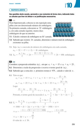289
Domínio 3 SUCESSÕES
10
UNIDADE
RESPOSTA ABERTA
Nas questões desta secção, apresente o seu raciocínio de forma clara, indicando todos
os cálculos que tiver de efetuar e as justificações necessárias.
7
Num hipermercado, colocou-se em exposição uma
pilha com um determinado número de embalagens.
Na primeira camada, colocaram-se 52 embalagens
e, em cada camada seguinte, menos duas
embalagens do que na anterior.
7.1	
Calcule o número de embalagens na 18.a
camada.
7.2	
Sabendo que existem 24 camadas, determine o número total de embalagens
existentes na pilha.
7.1	
Seja (un) a sucessão do número de embalagens em cada camada.
		
u18 = 52 + 17 × (-2) = 18 embalagens
7.2	
S24 =
u u
2
1 24
+
× 24 =
( )
2
52 52 23 2
#
+ + -
× 24 = 696 embalagens
8
Considere a progressão aritmética (an) , em que a2 + a4 = 15 e a5 + a6 = 25 .
8.1	
Determine a razão da progressão e escreva o termo geral de (an) .
8.2	
Sabendo que a soma dos n primeiros termos é 975 , calcule o valor de n .
8.1	
Tem-se que:
a2 + a4 = 15 + a1 + r + a1 + 3r = 15 + a1 =
r
2
15 4
-
a5 + a6 = 25 + a1 + 4r + a1 + 5r = 25 + a1 =
r
2
25 9
-
		Logo:
r
2
15 4
-
=
r
2
25 9
-
+ r = 2 e a1 =
r
2
25 9
-
=
2
7
		 Portanto, o termo geral da sucessão é an =
2
7
+ 2(n - 1) = 2n +
2
3
.
8.2	
Sn =
u u
2
n
1 +
× n + 975 =
n
2
2
7
2
2
3
+ +
× n +
		
+ 1950 = (5 + 2n) × n + 5n + 2n2
- 1950 = 0 +
		
+ n =
4
5 25 4 2 1950
! # #
- +
+ n =
4
5 125
!
-
+
		
+ n = 30 0 n = -
2
65
		 O valor de n é 30 .
000707 268-295 U10.indd 289 01/07/16 12:39
 