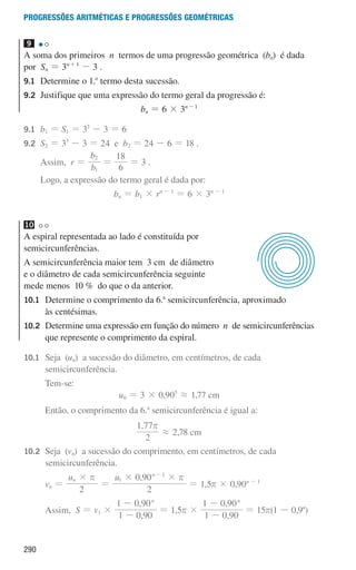 290
Progressões aritméticas e Progressões geométricas
9
A soma dos primeiros n termos de uma progressão geométrica (bn) é dada
por Sn = 3n+1
- 3 .
9.1	
Determine o 1.o
termo desta sucessão.
9.2	
Justifique que uma expressão do termo geral da progressão é:
bn = 6 × 3n-1
9.1	
b1 = S1 = 32
- 3 = 6
9.2	
S2 = 33
- 3 = 24 e b2 = 24 - 6 = 18 .
		 Assim, r =
b
b
1
2
=
6
18
= 3 .
		 Logo, a expressão do termo geral é dada por:
bn = b1 × rn - 1
= 6 × 3n - 1
10
A espiral representada ao lado é constituída por
semicircunferências.
A semicircunferência maior tem 3 cm de diâmetro
e o diâmetro de cada semicircunferência seguinte
mede menos 10 % do que o da anterior.
10.1	
Determine o comprimento da 6.a
semicircunferência, aproximado
às centésimas.
10.2 
Determine uma expressão em função do número n de semicircunferências
que represente o comprimento da espiral.
10.1	
Seja (un) a sucessão do diâmetro, em centímetros, de cada
semicircunferência.
			Tem-se:
u6 = 3 × 0,905
á 1,77 cm
			
Então, o comprimento da 6.a
semicircunferência é igual a:
,
2
1 77r
á 2,78 cm
10.2	
Seja (vn) a sucessão do comprimento, em centímetros, de cada
semicircunferência.
			
vn =
,
u u
2 2
0 90
n
n
1
1
# # #
r r
=
-
= 1,5r × 0,90n - 1
			 Assim, S = v1 ×
,
,
1 0 90
1 0 90n
-
-
= 1,5r ×
,
,
1 0 90
1 0 90n
-
-
= 15r(1 - 0,9n
)
u3p41h2
000707 268-295 U10.indd 290 01/07/16 12:39
 