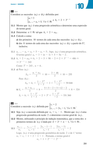 291
Domínio 3 SUCESSÕES
10
UNIDADE
11
Considere as sucessões (an) e (bn) definidas por:
a
a a
3
5
n n
1
1
=
= +
+
*
, 6n ! IN
e bn = 2 × 3n-1
11.1	
Mostre que (an) é uma progressão aritmética e determine uma expressão
do termo geral.
11.2	Determine n ! IN tal que bn + 2 = a98 .
11.3	
Calcule a soma:
a) dos primeiros 10 termos de cada uma das sucessões (an) e (bn) .
b)	
dos 8 termos de cada uma das sucessões (an) e (bn) a partir do 5.º,
inclusive.
11.1	
an + 1 - an = an + 5 - an = 5 ; logo, (an) é uma progressão aritmética.
O termo geral é an = 3 + (n - 1) × 5 = 5n - 2 .
11.2 bn + 2 = a98 + bn + 2 = 5 × 98 - 2 + 2 × 3n - 1
= 486 +
			
+ 3n - 1
= 243
			 Como 35
= 243 , n = 6 .
11.3 a) Para (an) :
S10 =
a a
2
1 10
+
× 10 =
2
3 48
+
× 10 = 255
					 Para (bn) :
S10 = b1 ×
1 3
1 310
-
-
= 2 ×
2
1 310
-
-
= 59 048
			
b) Sa =
a a
2
5 8 4
+ +
× 8 =
2
5
5 2 5 12 2
# #
+
- -
× 8 = 324
						 Sb = b5 ×
1 3
1 38
-
-
= 2 × 34
×
2
1 38
-
-
= 531 360
12
Considere a sucessão (vn) definida por
v
v v
2
2 1
n n
1
1
=
= -
+
*
, 6n ! IN
.
12.1	
Seja (wn) a sucessão definida por wn = vn - 1 . Mostre que (wn) é uma
progressão geométrica de razão 2 e determine o termo geral de (wn) .
12.2	
Mostre, utilizando o principio de indução matemática, que a soma dos n
primeiros termos de (vn) é dada por S = 2n
+ n - 1, 6n ! IN .
12.1
w
w
v
v
v
v
1
1
1
2 1 1
n
n
n
n
n
n
1 1
=
-
-
=
-
- -
+
+
=
( )
v
v
1
2 1
n
n
-
-
= 2
			
Logo, (wn) é uma progressão geométrica de razão 2 e de 1.o
termo
w1 = v1 - 1 = 2 - 1 = 1 . Portanto, o termo geral é:
wn = 1 × 2n - 1
= 2n - 1
000707 268-295 U10.indd 291 01/07/16 12:39
 