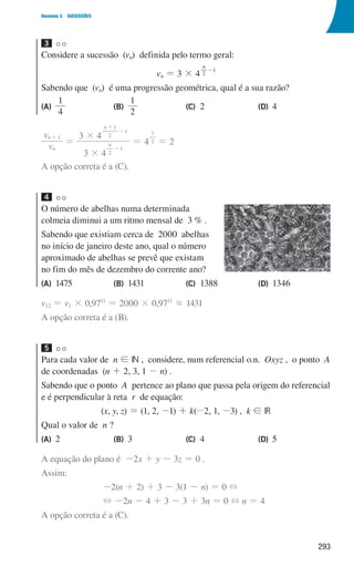293
Domínio 3 SUCESSÕES
3
Considere a sucessão (vn) definida pelo termo geral:
vn = 3 × 4
n
2
1
-
Sabendo que (vn) é uma progressão geométrica, qual é a sua razão?
(A)	
4
1
(B)
1
2
(C) 2 (D) 4
v
v
n
n 1
+
=
3 4
3 4
4
n
n
2
1
2
1
1
2
1
#
#
=
-
+
-
= 2
A opção correta é a (C).
4
O número de abelhas numa determinada
colmeia diminui a um ritmo mensal de 3 % .
Sabendo que existiam cerca de 2000 abelhas
no início de janeiro deste ano, qual o número
aproximado de abelhas se prevê que existam
no fim do mês de dezembro do corrente ano?
(A)	1475 (B) 1431 (C) 1388 (D) 1346
v12 = v1 × 0,9711
= 2000 × 0,9711
. 1431
A opção correta é a (B).
5
Para cada valor de n ! IN , considere, num referencial o.n. Oxyz , o ponto A
de coordenadas (n + 2, 3, 1 - n) .
Sabendo que o ponto A pertence ao plano que passa pela origem do referencial
e é perpendicular à reta r de equação:
(x, y, z) = (1, 2, -1) + k(-2, 1, -3) , k ! IR
Qual o valor de n ?
(A) 2 (B) 3 (C) 4 (D) 5
A equação do plano é -2x + y - 3z = 0 .
Assim:
-2(n + 2) + 3 - 3(1 - n) = 0 +
+ -2n - 4 + 3 - 3 + 3n = 0 + n = 4
A opção correta é a (C).
000707 268-295 U10.indd 293 01/07/16 12:40
 