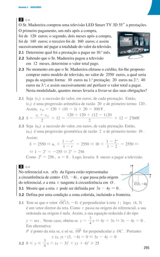 295
Domínio 3 SUCESSÕES
2
O Sr. Madureira comprou uma televisão LED Smart TV 3D 55m a prestações.
O primeiro pagamento, um mês após a compra,
foi de 120 euros; o segundo, dois meses após a compra,
foi de 140 euros; o terceiro foi de 160 euros; e assim
sucessivamente até pagar a totalidade do valor da televisão.
2.1	
Determine qual foi a prestação a pagar no 10.o
mês.
2.2	
Sabendo que o Sr. Madureira pagou a televisão
em 12 meses, determine o valor total pago.
2.3	
No momento em que o Sr. Madureira efetuou o crédito, foi-lhe proposto
comprar outro modelo de televisão, no valor de 2550 euros, a qual seria
paga da seguinte forma: 10 euros na 1.a
prestação; 20 euros na 2.a
; 40
euros na 3.a
; e assim sucessivamente até perfazer o valor total a pagar.
Nesta modalidade, quantos meses levaria a livrar-se das suas obrigações?
2.1	
Seja (vn) a sucessão do valor, em euros, de cada prestação. Então,
(vn) é uma progressão aritmética de razão 20 e de primeiro termo 120 .
		 Assim, v10 = 120 + (10 - 1) × 20 = 300 € .
2.2	
S =
v v
2
1 12
+
× 12 =
( )
2
120 120 12 1 20
+ + -
× 12 = 2760€
2.3	
Seja (un) a sucessão do valor, em euros, de cada prestação. Então,
(un) é uma progressão geométrica de razão 2 e de primeiro termo 10 .
		Assim:
S = 2550 + u1 ×
r
r
1
1 n
-
-
= 2550 + 10 ×
1 2
1 2n
-
-
= 2550 +
+ 1 - 2n
= -255 + 2n
= 256
		 Como 28
= 256 , n = 8 . Logo, levaria 8 meses a pagar a televisão.
3
No referencial o.n. xOy da figura estão representadas
a circunferência de centro C(3, -4) , e que passa pela origem
do referencial, e a reta t tangente à circunferência em O .
3.1	
Mostre que a reta t pode ser definida por 3x - 4y = 0 .
3.2	
Defina por uma condição a zona colorida, incluindo a fronteira.
3.1	
Tem-se que o vetor OC(3, -4) é perpendicular à reta t ; logo, (4, 3)
é um vetor diretor da reta. Como t passa na origem do referencial, a sua
ordenada na origem é nula. Assim, a sua equação reduzida é do tipo
		
y = mx . Neste caso, obtém-se y =
4
3
x + 4y = 3x + 3x - 4y = 0 .
		 Em alternativa:
		
P é ponto da reta se, e só se, OP for perpendicular a OC . Portanto:
t: (x, y) $ (3, -4) = 0 + 3x - 4y = 0
3.2	0 G y G
4
3
x / (x - 3)2
+ (y + 4)2
H 25
u3p43h2
y
x
t
O
C(3, 24)
000707 268-295 U10.indd 295 01/07/16 12:40
 