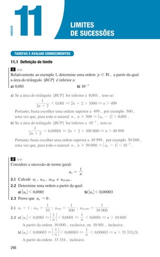 296
Limites
de sucessões
11
UNIDADE
TAREFAS E AVALIAR CONHECIMENTOS
11.1 
Definição de limite
1
Relativamente ao exemplo 1, determine uma ordem p ! IN , a partir da qual
a área do triângulo [BCP] é inferior a:
a) 0,001 b) 10-5
a) Se a área do triângulo [BCP] for inferior a 0,001 , tem-se:
n
2 2
1
+
 0,001 + 2n + 2  1000 + n  499
	
Portanto, basta escolher uma ordem superior a 499 , por exemplo 500 ,
uma vez que, para todo o natural n , n H 500  qan - 1u  0,001 .
b) Se a área do triângulo [BCP] for inferior a 10-5
, tem-se:
n
2 2
1
+
 0,00001 + 2n + 2  100 000 + n  49 999
	
Portanto, basta escolher uma ordem superior a 49 999 , por exemplo 50 000 ,
uma vez que, para todo o natural n , n H 50 000  qan - 1u  10-5
.
2
Considere a sucessão de termo geral:
un = n
1
2.1	Calcule u1 , u10 , u500 e u10 000 .
2.2	
Determine uma ordem a partir da qual:
		
a) un  0,0001 		b) un  0,00003
2.3	
Prove que un  0 .
2.1 u1 = 1 ; u10 =
1
10
; u500 =
0
1
50
; u10 000 =
1
1
0 000
2.2 a) un  0,0001 + n
1
 0,0001 + n
1
 0,0001 + n  10 000
					
A partir da ordem 10 000 , exclusive, ou 10 001 , inclusive.
		b) un  0,00003 + n
1
 0,00003 + n
1
 0,00003 + n  33 333,(3)
					
A partir da ordem 33 334 , inclusive.
000707 296-327 U11.indd 296 01/07/16 12:48
 