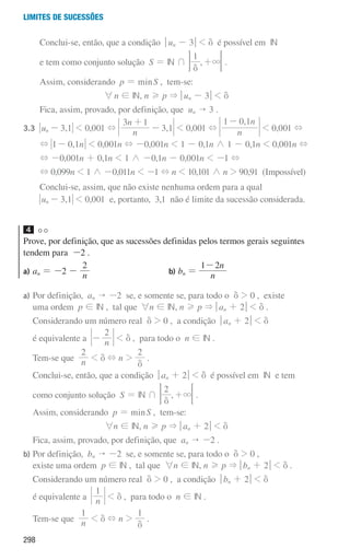 298
Limites de sucessões
		 Conclui-se, então, que a condição qun - 3u  d é possível em IN
		 e tem como conjunto solução S = IN + ,
1
3
d
+ 
F .
		
Assim, considerando p = minS , tem-se:
6n ! IN, n H p  qun - 3u  d
		 Fica, assim, provado, por definição, que un  3 .
3.3	 ,
u 3 1
n -  0,001 + ,
n
n
3 1
3 1
+
-  0,001 +
, n
n
1 0 1
-
 0,001 +
+ , n
1 0 1
-  0,001n + -0,001n  1 - 0,1n / 1 - 0,1n  0,001n +
+ -0,001n + 0,1n  1 / -0,1n - 0,001n  -1 +
+ 0,099n  1 / -0,011n  -1 + n  10,101 / n  90,91 (Impossível)
		
Conclui-se, assim, que não existe nenhuma ordem para a qual
,
u 3 1
n -  0,001 e, portanto, 3,1 não é limite da sucessão considerada.
4
Prove, por definição, que as sucessões definidas pelos termos gerais seguintes
tendem para -2 .
a) an = -2 - n
2
b) bn = n
n
1 2
-
a)	
Por definição, an  -2 se, e somente se, para todo o d  0 , existe
uma ordem p ! IN , tal que 6n ! IN, n H p  qan + 2u  d .
Considerando um número real d  0 , a condição qan + 2u  d
é equivalente a n
2
-  d , para todo o n ! IN .
Tem-se que n
2
 d + n 
2
d
.
Conclui-se, então, que a condição qan + 2u  d é possível em IN e tem
como conjunto solução S = IN + ,
2
3
d
+ 
F .
	
Assim, considerando p = minS , tem-se:
6n ! IN, n H p  qan + 2u  d
Fica, assim, provado, por definição, que an  -2 .
b)	
Por definição, bn  -2 se, e somente se, para todo o d  0 ,
existe uma ordem p ! IN , tal que 6n ! IN, n H p  qbn + 2u  d .
Considerando um número real d  0 , a condição qbn + 2u  d
é equivalente a n
1
 d , para todo o n ! IN .
Tem-se que n
1
 d + n 
1
d
.
000707 296-327 U11.indd 298 01/07/16 12:48
 