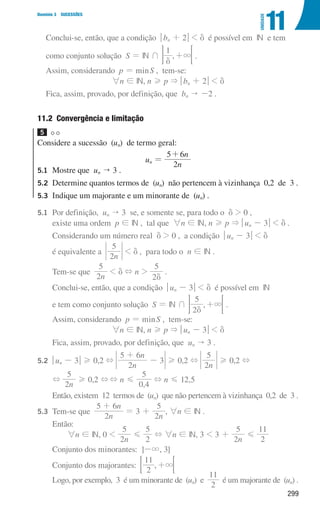299
Domínio 3 SUCESSÕES
11
UNIDADE
Conclui-se, então, que a condição qbn + 2u  d é possível em IN e tem
como conjunto solução S = IN + ,
1
3
d
+ 
F .
	
Assim, considerando p = minS , tem-se:
6n ! IN, n H p  qbn + 2u  d
Fica, assim, provado, por definição, que bn  -2 .
11.2 
Convergência e limitação
5
Considere a sucessão (un) de termo geral:
un =
n
n
2
5 6
+
5.1	
Mostre que un  3 .
5.2	
Determine quantos termos de (un) não pertencem à vizinhança 0,2 de 3 .
5.3	
Indique um majorante e um minorante de (un) .
5.1	
Por definição, un  3 se, e somente se, para todo o d  0 ,
existe uma ordem p ! IN , tal que 6n ! IN, n H p  qun - 3u  d .
		 Considerando um número real d  0 , a condição qun - 3u  d
		 é equivalente a
n
2
5
 d , para todo o n ! IN .
		 Tem-se que
n
2
5
 d + n 
2
5
d
.
		 Conclui-se, então, que a condição qun - 3u  d é possível em IN
		 e tem como conjunto solução S = IN + ,
2
5
3
d
+ 
F .
		
Assim, considerando p = minS , tem-se:
6n ! IN, n H p  qun - 3u  d
		 Fica, assim, provado, por definição, que un  3 .
5.2	
qun - 3u H 0,2 +
n
n
2
5 6
3
+
- H 0,2 +
n
2
5
H 0,2 +
		
+
n
2
5
H 0,2 ++ n G
,
0 4
5
+ n G 12,5
		
Então, existem 12 termos de (un) que não pertencem à vizinhança 0,2 de 3 .
5.3	
Tem-se que
n
n
2
5 6
+
= 3 +
n
2
5
, 6n ! IN .
		 Então:
6n ! IN, 0 
n
2
5
G
2
5
+ 6n ! IN, 3  3 +
n
2
5
G
2
11
		 Conjunto dos minorantes: ]-3, 3]
		 Conjunto dos majorantes: ,
2
11
3
+
; ;
		
Logo, por exemplo, 3 é um minorante de (un) e
2
11
é um majorante de (un) .
000707 296-327 U11.indd 299 01/07/16 12:48
 