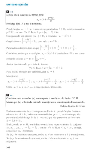 300
Limites de sucessões
6
Mostre que a sucessão de termo geral
un = 3 +
( )
n
1 n
-
converge para 3 e não é monótona.
Por definição, un  3 se, e somente se, para todo o d  0 , existe uma ordem
p ! IN , tal que 6n ! IN, n H p  qun - 3u  d .
Considerando um número real d  0 , a condição qun - 3u  d
é equivalente a
( )
n
1 n
-
 d , para todo o n ! IN .
Para todos os termos, tem-se que
( )
n
1 n
-
 d + n
1
 d + n 
1
d
.
Conclui-se, então, que a condição qun - 3u  d é possível em IN e tem como
conjunto solução S = IN + ,
1
3
d
+ 
F .
Assim, considerando p = minS , tem-se:
6n ! IN, n H p  qun - 3u  d
Fica, assim, provado, por definição, que un  3 .
Monotonia:
u1 = 3 +
( )
1
1 1
-
= 2 ; u2 = 3 +
( )
2
1 2
-
=
2
7
; u3 = 3 +
( )
3
1 3
-
=
3
8
Como u1  u2 e u2  u3 , a sucessão não é monótona.
7
Considere uma sucessão (un) convergente e monótona, de limite l ! IR .
Mostre que (un) é limitada, exibindo um majorante e um minorante dessa sucessão.
Caderno de Apoio do 11.º ano
Dada uma sucessão (un) convergente de limite l , por definição, dado um
número real d  0 , existe um número finito, p - 1 , de termos que não
pertencem à vizinhança d de l , ou seja, que não pertencem ao intervalo
]l - d, l + d[ .
Então, sendo m e M , o mínimo e o máximo, respetivamente, do conjunto
{u1, u2, …, up - 1, l - d, l + d} , tem-se 6n ! IN, m G un G M , ou seja,
a sucessão (un) é limitada.
Se (un) for monótona crescente, então, u1 é um minorante e l é um majorante.
Se (un) for monótona decrescente, então, l é um minorante e u1 é um
majorante.
000707 296-327 U11.indd 300 01/07/16 12:48
 