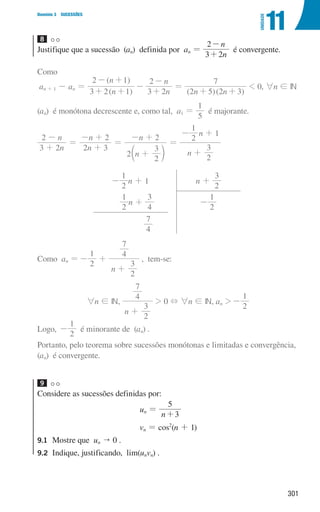 301
Domínio 3 SUCESSÕES
11
UNIDADE
8
Justifique que a sucessão (an) definida por an =
n
n
3 2
2
+
-
é convergente.
Como
an + 1 - an =
( )
( )
n
n
n
n
3 2 1
2 1
3 2
2
+ +
- +
-
+
-
=
( )( )
n n
2 5 2 3
7
+ +
 0, 6n ! IN
(an) é monótona decrescente e, como tal, a1 =
5
1
é majorante.
n
n
n
n
n
n
n
n
3 2
2
2 3
2
2
2
3
2
2
3
2
1
1
+
-
=
+
- +
=
+
- +
=
+
- +
c m
2
1
- n + 1 n +
3
2
2
1
n +
4
3
2
1
-
4
7
Como an =
2
1
- +
n
2
3
4
7
+
, tem-se:
6n ! IN,
n
2
3
4
7
+
 0 + 6n ! IN, an 
2
1
-
Logo,
2
1
- é minorante de (an) .
Portanto, pelo teorema sobre sucessões monótonas e limitadas e convergência,
(an) é convergente.
9
Considere as sucessões definidas por:
un =
n 3
5
+
vn = cos2
(n + 1)
9.1	
Mostre que un  0 .
9.2	
Indique, justificando, lim(unvn) .
000707 296-327 U11.indd 301 01/07/16 12:48
 