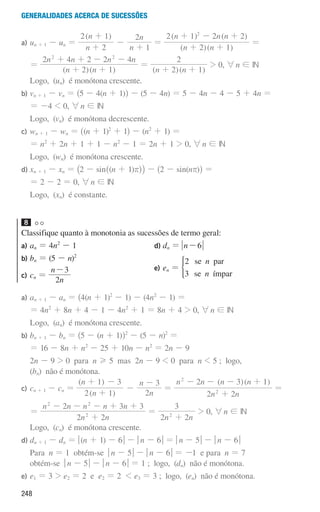 248
Generalidades acerca de sucessões
a) un + 1 - un =
( )
n
n
n
n
2
2 1
1
2
+
+
-
+
=
( )( )
( ) ( )
n n
n n n
2 1
2 1 2 2
2
+ +
+ - +
=
=
( )( )
n n
n n n n
2 1
2 4 2 2 4
2 2
+ +
+ + - -
=
( )( )
n n
2 1
2
+ +
 0, 6n ! IN
Logo, (un) é monótona crescente.
b)	
vn + 1 - vn = ^5 - 4(n + 1)h - (5 - 4n) = 5 - 4n - 4 - 5 + 4n =
= -4  0, 6n ! IN
Logo, (vn) é monótona decrescente.
c)	
wn + 1 - wn = ^(n + 1)2
+ 1h - (n2
+ 1) =
	
= n2
+ 2n + 1 + 1 - n2
- 1 = 2n + 1  0, 6n ! IN
	
Logo, (wn) é monótona crescente.
d)	
xn + 1 - xn = _2 - sin^(n + 1)rhi - ^2 - sin(nr)h =
= 2 - 2 = 0, 6n ! IN
Logo, (xn) é constante.
8 

Classifique quanto à monotonia as sucessões de termo geral:
a) an = 4n2
- 1
b) bn = (5 - n)2
c) cn =
n
n
2
3
-
d) dn = n 6
-
e)	
en =
n
n
2 se par
3 se ímpar
*
a)	
an + 1 - an = ^4(n + 1)2
- 1) - (4n2
- 1) =
	
= 4n2
+ 8n + 4 - 1 - 4n2
+ 1 = 8n + 4  0, 6n ! IN
Logo, (an) é monótona crescente.
b)	
bn + 1 - bn = ^5 - (n + 1)h2
- (5 - n)2
=
	
= 16 - 8n + n2
- 25 + 10n - n2
= 2n - 9
	2n - 9  0 para n H 5 mas 2n - 9  0 para n  5 ; logo,
(bn) não é monótona.
c)	
cn + 1 - cn =
( )
( )
n
n
n
n
2 1
1 3
2
3
+
+ -
-
-
=
( )( )
n n
n n n n
2 2
2 3 1
2
2
+
- - - +
=
=
n n
n n n n n
2 2
2 3 3
2
2 2
+
- - - + +
=
n n
2 2
3
2
+
 0, 6n ! IN
Logo, (cn) é monótona crescente.
d)	
dn + 1 - dn = q(n + 1) - 6u - qn - 6u = qn - 5u - qn - 6u
	Para n = 1 obtém-se qn - 5u - qn - 6u = -1 e para n = 7
obtém-se qn - 5u - qn - 6u = 1 ; logo, (dn) não é monótona.
e)	
e1 = 3  e2 = 2 e e2 = 2  e3 = 3 ; logo, (en) não é monótona.
000707 243-251 U8.indd 248 01/07/16 12:35
 