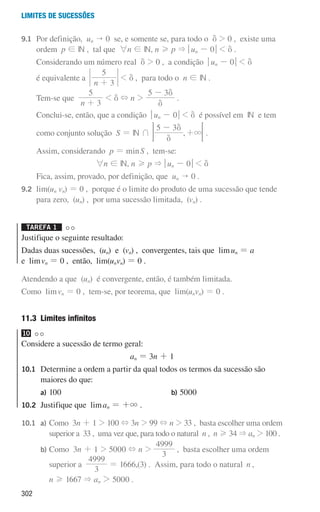 302
Limites de sucessões
9.1	
Por definição, un  0 se, e somente se, para todo o d  0 , existe uma
ordem p ! IN , tal que 6n ! IN, n H p  qun - 0u  d .
		 Considerando um número real d  0 , a condição qun - 0u  d
		 é equivalente a
n 3
5
+
 d , para todo o n ! IN .
		 Tem-se que
n 3
5
+
 d + n 
5 3
d
d
-
.
		 Conclui-se, então, que a condição qun - 0u  d é possível em IN e tem
		 como conjunto solução S = IN + ,
5 3
3
d
d
-
+ 
F .
		
Assim, considerando p = minS , tem-se:
6n ! IN, n H p  qun - 0u  d
		 Fica, assim, provado, por definição, que un  0 .
9.2	lim(un vn) = 0 , porque é o limite do produto de uma sucessão que tende
para zero, (un) , por uma sucessão limitada, (vn) .
Tarefa 1 

Justifique o seguinte resultado:
Dadas duas sucessões, (un) e (vn) , convergentes, tais que limun = a
e limvn = 0 , então, lim(unvn) = 0 .
Atendendo a que (un) é convergente, então, é também limitada.
Como limvn = 0 , tem-se, por teorema, que lim(unvn) = 0 .
11.3 Limites infinitos
10
Considere a sucessão de termo geral:
an = 3n + 1
10.1	
Determine a ordem a partir da qual todos os termos da sucessão são
maiores do que:
		 a) 100 		 b) 5000
10.2 Justifique que liman = +3 .
10.1		 a)	
Como 3n + 1  100 + 3n  99 + n  33 , basta escolher uma ordem
superior a 33 , uma vez que, para todo o natural n , n H 34  an  100 .
			
b)	
Como 3n + 1  5000 + n 
3
4999
, basta escolher uma ordem
superior a
3
4999
= 1666,(3) . Assim, para todo o natural n ,
n H 1667  an  5000 .
000707 296-327 U11.indd 302 01/07/16 12:48
 