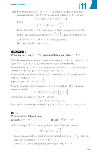 303
Domínio 3 SUCESSÕES
11
UNIDADE
10.2		
Provar que lim(3n + 1) = +3 é o mesmo que provar que, para
qualquer número real L  0 , existe uma ordem p ! IN , tal que
6n ! IN, n H p  3n + 1  L
			Como
3n + 1  L + n 
L
3
1
-
,
			 basta, para cada L  0 , considerar p igual ou superior ao menor
			 natural que verifica a condição n 
L
3
1
-
, para que a proposição
			
6n ! IN, n H p  3n + 1  L seja verdadeira.
			 Portanto, lim(3n + 1) = +3 .
Tarefa 2 

Prove que un = 2n + (-1)n
n é não monótona e que limun = +3 .
Calculando os três primeiros termos, tem-se que u1 = 1 , u2 = 6 e u3 = 3 ;
logo, u1  u2 e u2  u3 e, sendo assim, (un) é não monótona.
Por definição, un  +3 se, e somente se, para todo o L  0 existe uma
ordem p ! IN , tal que 6n ! IN, n H p  un  L .
Considerando um número real L  0 , a condição un  L é equivalente a:
• para  n ímpar, n  L ;
• para  n par, 3n  L + n 
L
3
.
Conclui-se, então, que a condição un  L é possível em IN e tem como
conjunto solução:
S = IN + ]L, +3[ + ,
L
3
3
+ ;
E
Assim, considerando p = minS , tem-se:
6n ! IN, n H p  un  L
Fica, assim, provado, por definição, que un  +3 , isto é, limun = +3 .
11
Prove, usando a definição, que:
a) lim(5n2
) = +3 b) lim_- ni = -3
a)	
Para qualquer L  0 , como qualquer natural é positivo, tem-se
5n2
 L + n 
L
5
Então, considerando p igual ao menor natural superior a
L
5
, tem-se,
para todo o natural n , n H p  5n2
 L .
Como L  0 pode ser qualquer, tem-se que lim5n2
= +3 .
000707 296-327 U11.indd 303 01/07/16 12:48
 