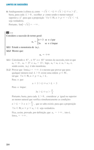 304
Limites de sucessões
b)	
Analogamente à alínea a), como - n  -L + n  L + n  L2
,
basta, para cada L  0 , escolher p como sendo o menor natural
superior a L2
para que a proposição 6n ! IN, n H p  - n  -L
seja verdadeira.
Portanto, lim n
-
_ i = -3 .
12
Considere a sucessão de termo geral:
un =
n n
n n
3
3
se é par
se é ímpar
+
*
12.1	
Estude a monotonia de (un) .
12.2	
Mostre que:
un  +3
12.1	
Calculando o 8.º , o 9.º e o 10.º termos da sucessão, tem-se que
u8 = 11 , u9 = 27 e u10 = 13 ; logo, u8  u9 e u9  u10 e,
sendo assim, (un) é não monótona.
11.2		
Provar que lim(un) = +3 é o mesmo que provar que para
qualquer número real L  0 existe uma ordem p ! IN ,
tal que 6n ! IN, n H p  un  L .
			 Para n par:
n + 3  L + n  L - 3
			 Para n ímpar:
3n  L + n 
L
3
			
Portanto, basta, para cada L  0 , considerar p igual ou superior
ao menor natural que verifica simultaneamente as condições
			
n  L - 3 e n 
L
3
, que se sabe existir, para que a proposição
			
6n ! IN, n H p  un  L seja verdadeira.
			
Fica, assim, provado, por definição, que un  +3 , isto é,
limun = +3 .
000707 296-327 U11.indd 304 01/07/16 12:49
 