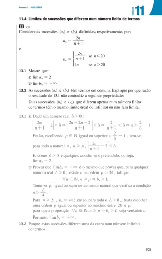 305
Domínio 3 SUCESSÕES
11
UNIDADE
11.4 
Limites de sucessões que diferem num número finito de termos
13
Considere as sucessões (an) e (bn) definidas, respetivamente, por:
an =
n
n
1
2
+
e
bn = n
n
n
n n
1
2
20
4 20
se
se 2
G
+
*
13.1	Mostre que:
		 a) liman = 2
		 b) limbn = +3
13.2	
As sucessões (an) e (bn) têm termos em comum. Explique por que razão
o resultado de 13.1 não contradiz a seguinte propriedade:
			
Duas sucessões (un) e (vn) que diferem apenas num número finito
de termos têm o mesmo limite (real ou infinito) ou não têm limite.
13.1 a) Dado um número real d  0 :
						
n
n
1
2
2
+
-  d +
n
n n
1
2 2 2
+
- -
 d +
n 1
2
+
 d + n 
2
d
- 1
						
Então, escolhendo p ! IN igual ou superior a
2
d
- 1 , tem-se,
para todo o natural n , n H p ,
n
n
1
2
2
+
-  d .
						
E, como d  0 é qualquer, conclui-se o pretendido, ou seja,
liman = 2 .
			
b)	
Provar que limbn = +3 é o mesmo que provar que, para qualquer
número real L  0 , existe uma ordem p ! IN , tal que:
6n ! IN, n H p  bn  L
						
Tome-se p1 igual ou superior ao menor natural que verifica a condição
n 
L
4
.
						
Para n H 21 , bn = 4n ; então, para todo o L  0 , basta escolher
uma ordem p igual ou superior ao máximo entre 21 e p1
para que a proposição 6n ! IN, n H p  bn  L seja verdadeira.
						 Portanto, limbn = +3 .
13.2	
Porque estas sucessões diferem uma da outra num número infinito
de termos.
000707 296-327 U11.indd 305 01/07/16 12:49
 