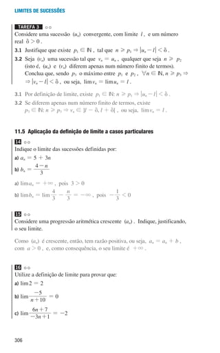 306
Limites de sucessões
Tarefa 3 

Considere uma sucessão (un) convergente, com limite l , e um número
real d  0 .
3.1	
Justifique que existe p1 ! IN , tal que n H p1  qun -lu  d .
3.2	
Seja (vn) uma sucessão tal que vn = un , qualquer que seja n H p2
(isto é, (un) e (vn) diferem apenas num número finito de termos).
Conclua que, sendo p3 o máximo entre p1 e p2 , 6n ! IN, n H p3 
 qvn -lu  d , ou seja, limvn = limun = l .
3.1	
Por definição de limite, existe p1 ! IN: n H p1  qun -lu  d .
3.2	
Se diferem apenas num número finito de termos, existe
p3 ! IN: n H p3  vn ! ]l - d, l + d[ , ou seja, limvn = l .
11.5 
Aplicação da definição de limite a casos particulares
14
Indique o limite das sucessões definidas por:
a) an = 5 + 3n
b) bn =
n
3
4-
a)	liman = +3 , pois 3  0
b)	limbn = lim
3
4
-
n
3
= -3 , pois -
3
1
 0
15
Considere uma progressão aritmética crescente (an) . Indique, justificando,
o seu limite.
Como (an) é crescente, então, tem razão positiva, ou seja, an = an + b ,
com a  0 , e, como consequência, o seu limite é +3 .
16
Utilize a definição de limite para provar que:
a)	lim2 = 2
b)	lim
n 10
5
+
-
= 0
c)	lim
n
n
3 1
6 7
- +
+
= -2
000707 296-327 U11.indd 306 01/07/16 12:49
 