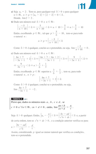 307
Domínio 3 SUCESSÕES
11
UNIDADE
a)	Seja un = 2 . Tem-se, para qualquer real d  0 e para qualquer
n ! IN , n H p  qun - 2u = q2 - 2u = 0  d .
Donde, lim2 = 2 .
b)	
Dado um número real d  0 e n ! IN :
n 10
5
+
-
 d +
n 10
5
+
 d + n + 10 
5
d
+ n 
5
d
- 10
	
Então, escolhendo p ! IN , tal que p 
5
d
- 10 , tem-se para todo
o natural n :
n H p 
n 10
5
+
-
 d
	Como d  0 é qualquer, conclui-se o pretendido, ou seja, lim
n 10
5
+
-
= 0 .
c)	
Dado um número real d  0 e n ! IN :
n
n
3 1
6 7
2
- +
+
+  d +
n
n n
3 1
6 7 6 2
- +
+ - +
 d +
n
3 1
9
- +
 d +
+
n
3 1
9
-
 d + n 
3
d
+
3
1
	
Então, escolhendo p ! IN superior a
3
d
+
3
1
, tem-se, para todo
o natural n , n H p :
n
n
3 1
6 7
2
- +
+
+  d
	Como d  0 é qualquer, conclui-se o pretendido, ou seja,
lim
n
n
3 1
6 7
- +
+
= -2 .
Tarefa 4 

Prove que, dados os números reais a , b , c e d , se
c ! 0 e 6n ! IN , cn + d ! 0 , então, lim
cn d
an b
+
+
= c
a
.
Seja d  0 qualquer. Então, u c
a
n -  d +
c n dc
bc ad
2
+
-
 d e, a partir
de certa ordem, tem-se c2
n + dc  0 , e a condição anterior verifica-se para
n 
c
bc ad
c
d
2
d
-
- .
Assim, considerando p igual ao menor natural que verifica as condições,
tem-se o pretendido.
000707 296-327 U11.indd 307 01/07/16 12:49
 
