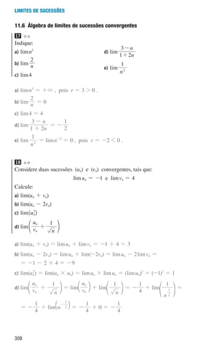 308
Limites de sucessões
11.6 
Álgebra de limites de sucessões convergentes
17
Indique:
a) limn3
b) lim n
2
c) lim4
d) lim
n
n
1 2
3
+
-
e) lim
n
1
2
a)	limn3
= +3 , pois r = 3  0 .
b)	lim n
2
= 0
c)	lim4 = 4
d)	lim
n
n
1 2
3
+
-
= -
2
1
e)	lim
n
1
2
= limn-2
= 0 , pois r = -2  0 .
18
Considere duas sucessões (un) e (vn) convergentes, tais que:
limun = -1 e limvn = 4
Calcule:
a) lim(un + vn)
b) lim(un - 2vn)
c) lim^un
2
h
d) lim v
u
n
1
n
n
+
e o
a)	lim(un + vn) = limun + limvn = -1 + 4 = 3
b)	lim(un - 2vn) = limun + lim(-2vn) = limun - 2limvn =
= -1 - 2 × 4 = -9
c)	lim(un
2
) = lim(un × un) = limun × limun = (limun)2
= (-1)2
= 1
d)	lim v
u
n
1
n
n
+
e o = lim v
u
n
n
c m + lim
n
1
e o = -
4
1
+ lim
n
1
2
1
f p =
= -
4
1
+ lim n 2
1
-
a k = -
4
1
+ 0 = -
4
1
000707 296-327 U11.indd 308 01/07/16 12:49
 