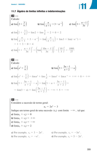 309
Domínio 3 SUCESSÕES
11
UNIDADE
11.7 
Álgebra de limites infinitos e indeterminações
19
Calcule:
a) lim n
2
3
+
c m b) lim
n
n
n
1
3 1
+
+ - -
c m 		c) lim
n
n
3
3
1
3
+
-
d n
a)	lim n
2
3
+
c m = lim2 + lim n
3
= 2 + 0 = 2
b)	lim
n
n
n
1
3 1
+
+ - -
c m = lim
n
n
1
+
c m + lim3 + lim(-n-1
) =
= 1 + 3 - 0 = 4
c)	lim
n
n
3
3
1
3
+
-
d n = lim
n
n
3
10 1
3
-
d
f np =
3
10
3
d n =
27
1000
20
Calcule:
a) lim n n
1
2
+
c m b) lim
n
n
n
2
5 1
3+
+
-
-
d n
a)	lim n n
1
2
+
c m = limn2
+ lim n
1
= limn2
+ limn-1
= +3 + 0 = +3
b)	lim
n
n
n
3
2
5 1
+
+
-
-
d n = lim
n
n
n
3
2
5 1
+
-
- +
d n =
= lim(3 - n) + lim
n
n
2
5 1
+
-
d n = -3 + 5 = -3
21
Considere a sucessão de termo geral:
un = 2n2
- 3
Indique um termo geral de uma sucessão (vn) com limite -3 , tal que:
a) lim(un + vn) = 0
b) lim(un + vn) = +3
c) lim(un + vn) = -3
d) lim(un + vn) = 2
a)	
Por exemplo, vn = 3 - 2n2
.
b)	
Por exemplo, vn = -n2
.
c)	
Por exemplo, vn = -3n2
.
d)	
Por exemplo, vn = 5 - 2n2
.
000707 296-327 U11.indd 309 01/07/16 12:49
 