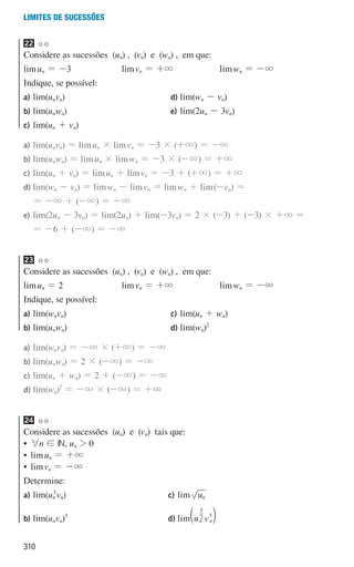 310
Limites de sucessões
22
Considere as sucessões (un) , (vn) e (wn) , em que:
limun = -3 limvn = +3 limwn = -3
Indique, se possível:
a) lim(unvn)
b) lim(unwn)
c) lim(un + vn)
d) lim(wn - vn)
e) lim(2un - 3vn)
a)	lim(unvn) = limun × limvn = -3 × (+3) = -3
b)	lim(unwn) = limun × limwn = -3 × (-3) = +3
c)	lim(un + vn) = limun + limvn = -3 + (+3) = +3
d)	lim(wn - vn) = limwn - limvn = limwn + lim(-vn) =
= -3 + (-3) = -3
e)	lim(2un - 3vn) = lim(2un) + lim(-3vn) = 2 × (-3) + (-3) × +3 =
= -6 + (-3) = -3
23
Considere as sucessões (un) , (vn) e (wn) , em que:
limun = 2 limvn = +3 limwn = -3
Indique, se possível:
a) lim(wnvn)
b) lim(unwn)
c) lim(un + wn)
d) lim(wn)2
a)	lim(wnvn) = -3 × (+3) = -3
b)	lim(unwn) = 2 × (-3) = -3
c)	lim(un + wn) = 2 + (-3) = -3
d)	lim(wn)2
= -3 × (-3) = +3
24
Considere as sucessões (un) e (vn) tais que:
• 
6n ! IN, un  0
• 
limun = +3
• 
limvn = -3
Determine:
a) lim(un
3
vn)
b) lim(unvn)3
c) lim un
d) lim u v
n n
2
5
5
b l
000707 296-327 U11.indd 310 01/07/16 12:49
 