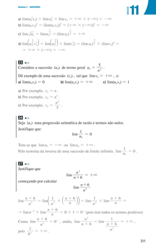 311
Domínio 3 SUCESSÕES
11
UNIDADE
a)	lim(un
3
vn) = limun
3
× limvn = +3 × (-3) = -3
b)	lim(unvn)3
= ^lim(unvn)h3
= ^+3 × (-3)h3
= -3
c)	lim un = limun
2
1
= ( )
lim un
2
1
= +3
d)	lim u v
n n
2
5
5
b l = lim un
2
5
b l × lim(vn
5
) = ( )
lim un
2
5
× (limvn)5
=
= +3 × (-3) = -3
25
Considere a sucessão (un) de termo geral un =
n
5
2
.
Dê exemplo de uma sucessão (vn) , tal que limvn = +3 , e:
a) lim(unvn) = 0 b) lim(unvn) = +3 c) lim(unvn) = 1
a)	
Por exemplo, vn = n .
b)	
Por exemplo, vn = n3
.
c)	
Por exemplo, vn =
n
5
2
.
26
Seja (un) uma progressão aritmética de razão e termos não nulos.
Justifique que:
lim u
1
n
= 0
Tem-se que limun = -3 ou limun = +3 .
Pelo teorema da inversa de uma sucessão de limite infinito, lim u
1
n
= 0 .
27
Justifique que
lim
n
n
6
3
+
= +3
começando por calcular
lim
n
n 6
3
+
lim
n
n 6
3
+
= lim
n n
n
1 6
2
#
+
c
e mo = lim
n
1
2
× lim n
n 6
+
=
= limn-2
× lim n
n 6
+
= 0 × 1 = 0+
(pois tem todos os termos positivos)
Como lim
n
n 6
3
+
= 0+
, então, lim
n
n 6
3
+
= lim
n
n 6
1
3
+
= +3 ,
pois
0
1
+
= +3 .
000707 296-327 U11.indd 311 01/07/16 12:49
 