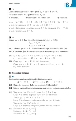 249
8
U
NIDADE
Domínio 3 SUCESSÕES
9 

Considere as sucessões de termo geral: un = kn + 2, k ! IR .
Indique os valores de k para os quais (un) é:
a)	crescente. b)	
decrescente em sentido lato. c)	
constante.
un + 1 - un = ^k(n + 1) + 2h - (kn + 2) = kn + k + 2 - kn - 2 = k
a) (un) é crescente, se k  0 , ou seja, se k ! ]0, +3[ .
b)	(un) é decrescente em sentido lato, se k G 0 , ou seja, se k ! ]-3, 0].
c)	(un) é constante, se k = 0 .
10 

Sejam (un) e (vn) duas sucessões tais que, para todo n ! IN :
un + 1 - un = 4
vn + 1 - vn = 4 - n
10.1	Sabendo que u1 = 5 , determine os cinco primeiros termos de (un) .
10.2 
Classifique, justificando, cada uma das sucessões quanto à monotonia.
10.1	
u1 = 5 ; u2 - u1 = 4 + u2 = 9 ; u3 - u2 = 4 + u3 = 13 ;
u4 - u3 = 4 + u4 = 17 e u5 - u4 = 4 + u5 = 21
10.2	Como un+1 - un = 4  0 , (un) é crescente.
			
Como para n = 1 , 4 - n = 3 e para n = 5 , 4 - n = -1 ,
(vn) não é monótona.
8.3 Sucessões limitadas
11 

Considere os seguintes subconjuntos de números reais:
A = ]-3, 5] B = ]-1, 4] , {7} C = {0, 1}
11.1	
Quais dos conjuntos dados são minorados? E limitados?
11.2	
Indique o conjunto dos majorantes de cada um dos conjuntos apresentados.
11.1	
Tem-se que 6a ! A, a G 5 mas bm ! IR: a H m .
Logo, A é apenas majorado e, por isso, não é limitado.
			
Tem-se que 6b ! B, -1 G b G 7 .
Logo, B é minorado e majorado, sendo, por isso, limitado.
			
Tem-se que 6c ! C, 0 G c G 1 .
Logo, C é minorado e majorado, sendo, por isso, limitado.
11.2	
Majorantes de A : [5, +3[
Majorantes de B : [7, +3[
Majorantes de C : [1, +3[
000707 243-251 U8.indd 249 01/07/16 12:35
 