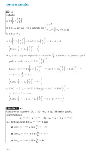 312
Limites de sucessões
28
Calcule:
a) lim 3
3
2
n
#d n
 H
b)	limvn , em que (vn) é definida por
v
v v
2
2
5
n n
1
1
=
=
+
*
, 6n ! IN
.
c) lim^2n
+ 3-n
h
a)	lim 3
3
2
n
# d n
 H = lim3 × lim
3
2
n
d n = 3 × 0 = 0
,
3
2
1
3
2
0
omo
C
n

1 d
f n p
b)	
vn é uma progressão geométrica de razão
2
5
e, sendo assim, o termo geral
pode ser dado por vn = 2 ×
2
5
n 1
-
d n .
Então, limvn = lim 2
2
5
n 1
#
-
d n
 H = lim2 × lim
2
5
n
d n × lim
2
5
1
-
d n =
= +3 ×
5
4
= +3
,
2
5
1
2
5
omo
C
n
 3
2 +
d
f n p
c)	lim(2n
+ 3-n
) = lim2n
+ lim
3
1
n = lim2n
+ lim
3
1
n
d n =
= +3 + 0 = +3
,
3
1
1 2 1
3
1
0 2
omo e e
C
n
n
  3
1 2 +
d
f n p
Tarefa 5 

Considere as sucessões (un) , (vn) , (wn) e (zn) de termos gerais,
respetivamente:
un = n2
+ n , vn = -2n , wn = n + 1 e zn = n3
5.1 Justifique que limun = +3 e que:
		a) limvn = -3 e lim v
u
n
n
= -3
		b) limwn = +3 e lim w
u
n
n
= +3
		c) limzn = +3 e lim z
u
n
n
= 0
000707 296-327 U11.indd 312 01/07/16 12:49
 