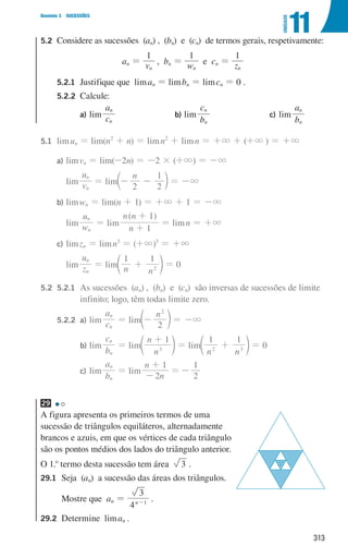 313
Domínio 3 SUCESSÕES
11
UNIDADE
5.2	
Considere as sucessões (an) , (bn) e (cn) de termos gerais, respetivamente:
an = v
1
n
, bn = w
1
n
e cn = z
1
n
		5.2.1 Justifique que liman = limbn = limcn = 0 .
		5.2.2 Calcule:
				 a) lim c
a
n
n
				 b) lim
b
c
n
n
				 c) lim
b
a
n
n
5.1	limun = lim(n2
+ n) = limn2
+ limn = +3 + (+3 ) = +3
		
a) limvn = lim(-2n) = -2 × (+3) = -3
			lim v
u
n
n
= lim
n
2 2
1
- -
c m = -3
		
b) limwn = lim(n + 1) = +3 + 1 = -3
			lim w
u
n
n
= lim
( )
n
n n
1
1
+
+
= limn = +3
		
c) limzn = limn3
= (+3)3
= +3
			lim z
u
n
n
= lim n n
1 1
2
+
d n = 0
5.2 5.2.1	
As sucessões (an) , (bn) e (cn) são inversas de sucessões de limite
infinito; logo, têm todas limite zero.
		
5.2.2 a) lim c
a
n
n
= lim
n
2
2
-
d n = -3
							 b) lim
b
c
n
n
= lim
n
n 1
3
+
d n = lim
n n
1 1
2 3
+
d n = 0
							 c) lim
b
a
n
n
= lim
n
n
2
1
-
+
=
2
1
-
29
A figura apresenta os primeiros termos de uma
sucessão de triângulos equiláteros, alternadamente
brancos e azuis, em que os vértices de cada triângulo
são os pontos médios dos lados do triângulo anterior.
O 1.o
termo desta sucessão tem área 3 .
29.1	
Seja (an) a sucessão das áreas dos triângulos.
	
Mostre que an =
4
3
n 1
-
.
29.2	
Determine liman .
u3p66h1
000707 296-327 U11.indd 313 01/07/16 12:49
 