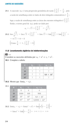 314
Limites de sucessões
29.1	
A sucessão (an) é uma progressão geométrica de razão
2
1
4
1
2
=
c m , pois
			
a razão de semelhança entre os lados de dois triângulos consecutivos é
2
1
;
			 logo, a razão de semelhança entre as áreas dos mesmos triângulos é
2
1 2
c m .
			 Então, o termo geral de (an) pode ser dado por:
an = 3 ×
4
1 n 1
-
c m =
4
3
n 1
-
29.2 lim
4
3
n 1
-
= lim 3 ×
4
1 n 1
-
c m = lim 3 × lim
4
1 n
c m × lim
4
1 1
-
c m =
			
= 4 3 × 0 = 0
			 ,
4
1
1
4
1
0
omo
C
n

1 c
e m o
11.8 
Levantamento algébrico de indeterminações
30
Considere as sucessões definidas por un = n3
e vn = n2
.
30.1 Complete a tabela:
n un vn un - vn
2 ? ? ?
10 ? ? ?
102
? ? 9,9 × 105
105
? ? ?
30.2	
Mostre que lim(un - vn) .
30.1
n un vn un - vn
2 8 4 4
10 1000 100 900
102
106
104
9,9 × 105
105
1015
1010
9,9999 × 1014
30.2	lim(un - vn) = lim(n3
- n2
) = lim n n
1
1
3
-
c m
= G =
			
= limn3
× lim n
1
1
-
c m = +3 × 1 = +3
000707 296-327 U11.indd 314 01/07/16 12:49
 