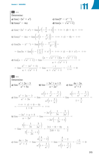 315
Domínio 3 SUCESSÕES
11
UNIDADE
31
Determine:
a) lim^-2n3
+ n4
h
b) lim(n5
- 4n)
c) lim^5n
- rn + 3
h
d) lim_n - n 1
2
+ i
a)	lim(-2n3
+ n4
) = lim n n
2
1
4
- +
c m
= G = +3 × (0 + 1) = +3
b)	lim(n5
- 4n) = lim n
n
1
4
5
4
-
d
f np = +3 × (1 - 0) = +3
c)	lim(5n - rn + 3
) = lim 5 1
5
n
n
n 3
r
-
+
d n
 H =
= lim5n × lim 1
5
n
3
#
r
r
- c
e m o = +3 × (1 - 0 × r3
) = +3
d)	lim n n 1
2
- +
_ i = lim
n n
n n n n
1
1 1
2
2 2
+ +
- + +
+
_ _
i i
=
= lim
( )
n n
n n
1
1
2
2 2
+ +
- +
= lim
n n 1
1
2
+ +
-
=
1
3
+
-
= 0
32
Determine:
a) lim
n n
n n
5
2 3
2
3
+
+ -
b)	lim
n n
n n
2
3 5
2
2
-
- + +
c)	lim
n
n n
3
2
4
3
+
-
a)	lim
n n
n n
5
2 3
2
3
+
+ -
= lim
n n
n
n n
1
5
1
2 3
2
3
2 3
+
+ -
c
d
m
n
= lim
n
n
n n
1
5
1
2 3
2 3
+
+ -
d n
=
=
( )
1 0
1 0 0
#
3
+
+ + -
= +3
b)	lim
n n
n n
2
3 5
2
2
-
- + +
= lim
n
n
n
n n
2
2
1
1
3 1
3
1
3
5
2
2
2
- - +
- - -
c
d
m
n
=
= lim
n
n n
2
2
1
1
3 1
3
1
3
5
2
- +
- -
c
d
m
n
=
( )
( )
2 0 1
3 1 0 0
+
- -
=
2
3
c)	lim
n
n n
3
4 2
3
+
-
= lim
n
n n
n 1
3
4
2
3
3
+
-
d
c
n
m
= lim
n
n
n
1
3
4
2
3
2
+
-
d n
=
2
3
+
-
= 0
000707 296-327 U11.indd 315 01/07/16 12:49
 