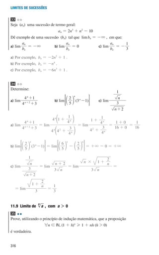 316
Limites de sucessões
33
Seja (an) uma sucessão de termo geral:
an = 2n3
+ n2
- 10
Dê exemplo de uma sucessão (bn) tal que limbn = -3 , em que:
a) lim
b
a
n
n
= -3 b) lim
b
a
n
n
= 0 c) lim
b
a
n
n
= -
3
1
a)	
Por exemplo, bn = -2n2
+ 1 .
b)	
Por exemplo, bn = -n4
.
c)	
Por exemplo, bn = -6n3
+ 1 .
34
Determine:
a) lim
4 3
4 1
n
n
2
+
+
+
b) lim ( )
5
2
3 1
n
n
-
d n
 H c) lim
n
n
2
3
1
+
a)	lim
4 3
4 1
n
n
2
+
+
+
= lim
4 4
4
3
4 1
4
1
n
n
n
n
2
+
+
d
d
n
n
= lim
4
4
3
1
4
1
n
n
2
+
+
=
16 0
1 0
+
+
=
16
1
b)	lim ( )
5
2
3 1
n
n
-
d n
 H = lim
5
6
5
2
n n
-
d d
n n
 H = +3 - 0 = +3
c)	lim
n
n
2
3
1
+
= lim
n
n
3
2
+
= lim
n
n n
3
1
2
# +
=
= lim
n
3
1
2
+
=
3
1
11.9 
Limite de a
n
, com a  0
35
Prove, utilizando o princípio de indução matemática, que a proposição
6n ! IN, (1 + h)n
H 1 + nh (h  0)
é verdadeira.
000707 296-327 U11.indd 316 01/07/16 12:49
 
