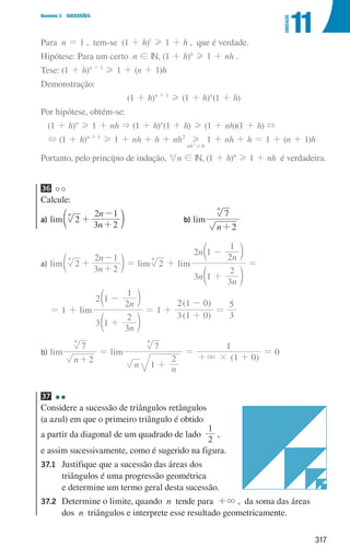 317
Domínio 3 SUCESSÕES
11
UNIDADE
Para n = 1 , tem-se (1 + h)1
H 1 + h , que é verdade.
Hipótese: Para um certo n ! IN, (1 + h)n
H 1 + nh .
Tese: (1 + h)n + 1
H 1 + (n + 1)h
Demonstração:
(1 + h)n + 1
H (1 + h)n
(1 + h)
Por hipótese, obtém-se:
(1 + h)n
H 1 + nh  (1 + h)n
(1 + h) H (1 + nh)(1 + h) +
+ (1 + h)n + 1
H 1 + nh + h + nh2
nh 0
2
H
H
1 + nh + h = 1 + (n + 1)h
Portanto, pelo princípio de indução, 6n ! IN, (1 + h)n
H 1 + nh é verdadeira.
36
Calcule:
a)	lim
n
n
2
3 2
2 1
n
+
+
-
d n b)	lim
n 2
7
n
+
a)	lim
n
n
2
3 2
2 1
n
+
+
-
d n = lim 2
n
+ lim
n
n
n
n
3 1
3
2
2 1
2
1
+
-
d
c
n
m
=
= 1 + lim
n
n
3 1
3
2
2 1
2
1
+
-
d
c
n
m
= 1 +
( )
( )
3 1 0
2 1 0
+
-
=
3
5
b)	lim
n 2
7
n
+
= lim
n n
7
1
2
n
+
=
( )
1 0
1
#
3
+ +
= 0
37
Considere a sucessão de triângulos retângulos
(a azul) em que o primeiro triângulo é obtido
a partir da diagonal de um quadrado de lado
2
1
,
e assim sucessivamente, como é sugerido na figura.
37.1	
Justifique que a sucessão das áreas dos
triângulos é uma progressão geométrica
e determine um termo geral desta sucessão.
37.2	
Determine o limite, quando n tende para +3 , da soma das áreas
dos n triângulos e interprete esse resultado geometricamente.
u3p71h1
000707 296-327 U11.indd 317 01/07/16 12:49
 