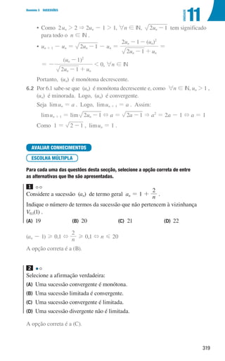 319
Domínio 3 SUCESSÕES
11
UNIDADE
• 
Como  2un  2  2un - 1  1, 6n ! IN, u
2 1
n - tem significado
para todo o n ! IN .
• un + 1 - un = u
2 1
n - - un =
( )
u u
u u
2 1
2 1
n n
n n
2
- +
- -
=
				
= -
( )
u u
u
2 1
1
n n
n
2
- +
-
 0, 6n ! IN
		 Portanto, (un) é monótona decrescente.
6.2	
Por 6.1 sabe-se que (un) é monótona decrescente e, como 6n ! IN, un  1 ,
(un) é minorada. Logo, (un) é convergente.
		
Seja limun = a . Logo, limun + 1 = a . Assim:
limun + 1 = lim u
2 1
n - + a = a
2 1
-  a2
= 2a - 1 + a = 1
		
Como 1 = 2 1
- , limun = 1 .
AVALIAR CONHECIMENTOS
ESCOLHA MÚLTIPLA
Para cada uma das questões desta secção, selecione a opção correta de entre
as alternativas que lhe são apresentadas.
1
Considere a sucessão (an) de termo geral an = 1 + n
2
.
Indique o número de termos da sucessão que não pertencem à vizinhança
V0,1(1) .
(A) 19 (B) 20 (C) 21 (D) 22
(an - 1) H 0,1 + n
2
H 0,1 + n G 20
A opção correta é a (B).
2
Selecione a afirmação verdadeira:
(A) Uma sucessão convergente é monótona.
(B) Uma sucessão limitada é convergente.
(C) Uma sucessão convergente é limitada.
(D) Uma sucessão divergente não é limitada.
A opção correta é a (C).
000707 296-327 U11.indd 319 01/07/16 12:49
 