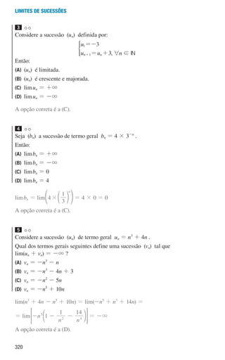 320
Limites de sucessões
3
Considere a sucessão (un) definida por:
u
u u
3
3
n n
1
1
=-
= +
+
*
, 6n ! IN
Então:
(A) (un) é limitada.
(B) (un) é crescente e majorada.
(C) limun = +3
(D) limun = -3
A opção correta é a (C).
4
Seja (bn) a sucessão de termo geral bn = 4 × 3-n
.
Então:
(A) limbn = +3
(B) limbn = -3
(C) limbn = 0
(D) limbn = 4
limbn = lim 4
3
1
n
#d
f n p = 4 × 0 = 0
A opção correta é a (C).
5
Considere a sucessão (un) de termo geral un = n3
+ 4n .
Qual dos termos gerais seguintes define uma sucessão (vn) tal que
lim(un + vn) = -3 ?
(A) vn = -n3
- n
(B) vn = -n3
- 4n + 3
(C) vn = -n2
- 5n
(D) vn = -n5
+ 10n
lim(n3
+ 4n - n5
+ 10n) = lim(-n5
+ n3
+ 14n) =
= lim n
n n
1
1 14
5
2 4
- - -
d n
 H = -3
A opção correta é a (D).
000707 296-327 U11.indd 320 01/07/16 12:49
 