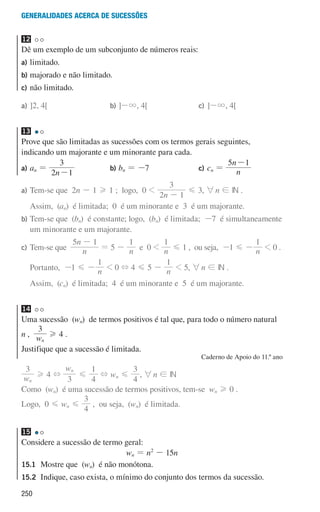 250
Generalidades acerca de sucessões
12 

Dê um exemplo de um subconjunto de números reais:
a)	limitado.
b)	
majorado e não limitado.
c)	não limitado.
a)	]2, 4[ b)	]-3, 4[ c)	]-3, 4[
13 

Prove que são limitadas as sucessões com os termos gerais seguintes,
indicando um majorante e um minorante para cada.
a) an =
n
2 1
3
-
b) bn = -7 c) cn = n
n
5 1
-
a)	
Tem-se que 2n - 1 H 1 ; logo, 0 
n
2 1
3
-
G 3, 6n ! IN .
Assim, (an) é limitada; 0 é um minorante e 3 é um majorante.
b)	
Tem-se que (bn) é constante; logo, (bn) é limitada; -7 é simultaneamente
um minorante e um majorante.
c)	
Tem-se que n
n
5 1
-
= 5 - n
1
e 0  n
1
G 1 , ou seja, -1 G - n
1
 0 .
	Portanto, -1 G - n
1
 0 + 4 G 5 - n
1
 5, 6n ! IN .
	
Assim, (cn) é limitada; 4 é um minorante e 5 é um majorante.
14 

Uma sucessão (wn) de termos positivos é tal que, para todo o número natural
n , w
3
n
H 4 .
Justifique que a sucessão é limitada.
Caderno de Apoio do 11.º ano
w
3
n
H 4 +
w
3 4
1
n
G + wn G
4
3
, 6n ! IN
Como (wn) é uma sucessão de termos positivos, tem-se wn H 0 .
Logo, 0 G wn G
4
3
, ou seja, (wn) é limitada.
15 

Considere a sucessão de termo geral:
wn = n2
- 15n
15.1	
Mostre que (wn) é não monótona.
15.2	
Indique, caso exista, o mínimo do conjunto dos termos da sucessão.
000707 243-251 U8.indd 250 01/07/16 12:35
 