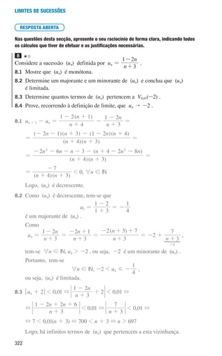 322
Limites de sucessões
RESPOSTA ABERTA
Nas questões desta secção, apresente o seu raciocínio de forma clara, indicando todos
os cálculos que tiver de efetuar e as justificações necessárias.
8
Considere a sucessão (un) definida por un =
n
n
3
1 2
+
-
.
8.1	
Mostre que (un) é monótona.
8.2	
Determine um majorante e um minorante de (un) e conclua que (un)
é limitada.
8.3	
Determine quantos termos de (un) pertencem a V0,01(-2) .
8.4	
Prove, recorrendo à definição de limite, que un  -2 .
8.1	
un + 1 - un =
( )
n
n
n
n
4
1 2 1
3
1 2
+
- +
-
+
-
=
		
=
( )( )
( )( ) ( )( )
n n
n n n n
4 3
2 1 3 1 2 4
+ +
- - + - - +
=
		
=
( )( )
( )
n n
n n n n n n
4 3
2 6 3 4 2 8
2 2
+ +
- - - - - + - -
=
		
=
( )( )
n n
4 3
7
+ +
-
 0, 6n ! IN
		 Logo, (un) é decrescente.
8.2	
Como (un) é decrescente, tem-se que
u1 =
1 3
1 2
+
-
= -
4
1
		 é um majorante de (un) .
		Como
un =
n
n
1 2
3
-
+
=
n
n
3
2 1
+
- +
=
( )
n
n
3
2 3 7
+
- + +
= -2 +
n 3
7
0
+
2

,
		 tem-se 6n ! IN, un  -2 , ou seja, -2 é um minorante de (un) .
		 Portanto, tem-se
6n ! IN, -2  un G -
1
4
,
		 ou seja, (un) é limitada.
8.3	
qun + 2u  0,01 +
n
n
3
1 2
2
+
-
+  0,01 +
		
+
n
n n
3
1 2 2 6
+
- + +
 0,01 +
n 3
7
+
 0,01 +
		
+ 7  0,01(n + 3) + 700  n + 3 + n  697
		 Logo, há infinitos termos de (un) que pertencem a esta vizinhança.
000707 296-327 U11.indd 322 01/07/16 12:49
 