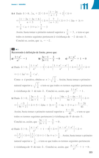 323
Domínio 3 SUCESSÕES
11
UNIDADE
8.4 Dado d  0 , qun + 2u  d +
n
n
3
1 2
2
+
-
+  d +
		
+
n
n n
3
1 2 2 6
+
- + +
 d +
n 3
7
+
 d + 7  d(n + 3) +
		
+
7
d
 n + 3 + n 
7
d
- 3
		
Assim, basta tomar o primeiro natural superior a
7
d
- 3 , e tem-se que
		
todos os termos seguintes pertencem à vizinhança de -2 de raio d .
		 Conclui-se, assim, que un  -2 .
9
Recorrendo à definição de limite, prove que:
a)
n
n
1
2
2
+
 1 b)
n
n
2 1
3 1
2
3
+
-
-  0 c)
n
n n
2
2
-
+ 1  0
a) Dado d  0 ,
n
n
1
1
2
2
+
-  d +
n
n n
1
2
2 2
+ -
 d +
n
1
2
 d +
+ 1  dn2
+
1
d
 n2
.
Como n é positivo, obtém-se n 
1
d
. Assim, basta tomar o primeiro
natural superior a
1
d
e tem-se que todos os termos seguintes pertencem
à vizinhança de 1 de raio d . Conclui-se, assim, que
n
n
1
2
2
+
 1 .
b) Dado d  0 ,
n
n
2 1
3 1
2
3
0
+
-
- -  d +
n
n n
4 2
6 2 6 3
+
- - -
 d +
+
n
4 2
5
+
-
 d + 5  d(4n + 2) +
5
d
 4n + 2 + n 
4
5 2
d
d
-
.
Assim, basta tomar o primeiro natural superior a
4
5 2
d
d
-
, e tem-se que
todos os termos seguintes pertencem à vizinhança de 0 de raio d .
Conclui-se, assim, que
n
n
2 1
3 1
2
3
+
-
-  0 .
c) Dado d  0 ,
n
n n
1 0
2
2
-
+ -  d +
n
n n n
2
2 2
- +
 d +
+
n
n
2
 d + n
1
 d + 1  dn + n 
1
d
. Assim, basta tomar o primeiro
natural superior a
1
d
, e tem-se que todos os termos seguintes pertencem
à vizinhança de 0 de raio d . Conclui-se, assim, que
n
n n
2
2
-
+ 1  0 .
000707 296-327 U11.indd 323 01/07/16 12:49
 