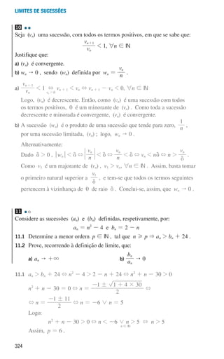 324
Limites de sucessões
10
Seja (vn) uma sucessão, com todos os termos positivos, em que se sabe que:
v
v
n
n 1
+
 1, 6n ! IN
Justifique que:
a) (vn) é convergente.
b) wn  0 , sendo (wn) definida por wn = n
vn
.
a)	 v
v
n
n 1
+
 1
v 0
n
+
2
vn + 1  vn + vn + 1 - vn  0, 6n ! IN
	
Logo, (vn) é decrescente. Então, como (vn) é uma sucessão com todos
os termos positivos, 0 é um minorante de (vn) . Como toda a sucessão
decrescente e minorada é convergente, (vn) é convergente.
b)	
A sucessão (wn) é o produto de uma sucessão que tende para zero, n
1
,
por uma sucessão limitada, (vn) ; logo, wn  0 .
Alternativamente:
Dado d  0 , qwnu  d + n
vn
 d + n
vn
 d + vn  nd + n 
vn
d
.
Como v1 é um majorante de (vn) , v1  vn, 6n ! IN . Assim, basta tomar
o primeiro natural superior a
v1
d
, e tem-se que todos os termos seguintes
	
pertencem à vizinhança de 0 de raio d . Conclui-se, assim, que wn  0 .
11
Considere as sucessões (an) e (bn) definidas, respetivamente, por:
an = n2
- 4 e bn = 2 - n
11.1	
Determine a menor ordem p ! IN , tal que n H p  an  bn + 24 .
11.2	
Prove, recorrendo à definição de limite, que:
		 a)	
an  +3 		 b)
a
b
n
n
 0
11.1		an  bn + 24 + n2
- 4  2 - n + 24 + n2
+ n - 30  0
			
n2
+ n - 30 = 0 + n =
2
1 1 4 30
! #
- +
+
			
+ n =
2
1 11
!
-
+ n = -6 0 n = 5
			 Logo:
n2
+ n - 30  0 + n  -6 0 n  5 + n  5
			 Assim, p = 6 .
n ! IN
000707 296-327 U11.indd 324 01/07/16 12:49
 