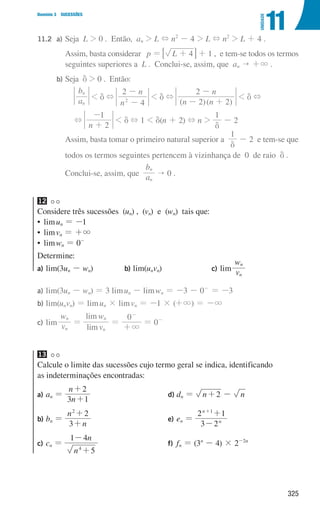 325
Domínio 3 SUCESSÕES
11
UNIDADE
11.2		 a) Seja L  0 . Então, an  L + n2
- 4  L + n2
 L + 4 .
						
Assim, basta considerar p = L 4
+
7 A + 1 , e tem-se todos os termos
seguintes superiores a L . Conclui-se, assim, que an  +3 .
			
b) Seja d  0 . Então:
a
b
n
n
 d +
n
n
4
2
2
-
-
 d +
( )( )
n n
n
2 2
2
- +
-
 d +
+
n 2
1
+
-
 d + 1  d(n + 2) + n 
1
d
- 2
						
Assim, basta tomar o primeiro natural superior a
1
d
- 2 e tem-se que
todos os termos seguintes pertencem à vizinhança de 0 de raio d .
Conclui-se, assim, que a
b
n
n
 0 .
12
Considere três sucessões (un) , (vn) e (wn) tais que:
• limun = -1
• limvn = +3
• limwn = 0-
Determine:
a) lim(3un - wn) b) lim(unvn) c) lim v
w
n
n
a)	lim(3un - wn) = 3 limun - limwn = -3 - 0-
= -3
b)	lim(unvn) = limun × limvn = -1 × (+3) = -3
c)	lim v
w
n
n
=
lim
lim
v
w 0
n
n
3
=
+
-
= 0-
13
Calcule o limite das sucessões cujo termo geral se indica, identificando
as indeterminações encontradas:
a)	
an =
n
n
3 1
2
+
+
b)	
bn =
n
n
3
2
2
+
+
c)	
cn =
n
n
5
1 4
4
+
-
d)	
dn = n 2
+ - n
e)	
en =
3 2
2 1
n
n 1
-
+
+
f)	
fn = (3n
- 4) × 2-2n
000707 296-327 U11.indd 325 01/07/16 12:49
 