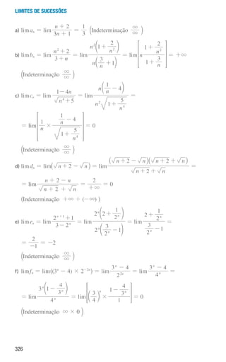 326
Limites de sucessões
a) liman = lim
n
n
3 1
2
+
+
=
3
1
aIndeterminação 3
3 k
b) limbn = lim
n
n
3
2
2
+
+
= lim
n n
n
n
3
1
1
2
2
2
+
+
c
d
m
n
= lim n
n
n
1
3
1
2
2
+
+
 H= +3
aIndeterminação 3
3 k
c) limcn = lim
n
n
5
1 4
4
+
-
= lim
n
n
n n
1
5
1
4
2
4
+
-
c m
=
= lim n
n
n
1
1
5
1
4
4
#
+
-
 H= 0
aIndeterminação 3
3 k
d) limdn = lim n n
2
+ -
_ i = lim
n n
n n n n
2
2 2
+ +
+ - + +
_ _
i i
=
= lim
n
n n
n
2
2
+
+ -
+
=
2
3
+
= 0
^Indeterminação +3 + (-3) h
e) limen = lim
3 2
2 1
n
n 1
-
+
+
= lim
2
2
3
1
2 2
2
1
n
n
n
n
-
+
d
d
n
n
= lim
2
3
1
2
2
1
n
n
-
+
=
=
1
2
-
= -2
aIndeterminação 3
3 k
f) limfn = lim^(3n
- 4) × 2-2n
h = lim
2
3 4
n
n
2
-
= lim
4
3 4
n
n
-
=
= lim
4
1
4
3
3
n
n
n
-
d n
= lim
4
3 3
4
1
1
n n
#
-
c m
 H= 0
aIndeterminação 3 × 0 k
000707 296-327 U11.indd 326 01/07/16 12:49
 