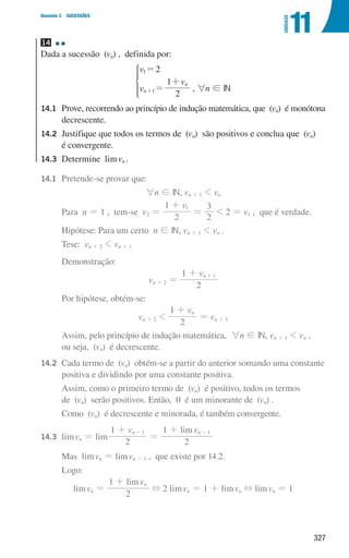 327
Domínio 3 SUCESSÕES
11
UNIDADE
14
Dada a sucessão (vn) , definida por:
v
v
v
2
2
1
n
n
1
1
=
=
+
+
*
, 6n ! IN
14.1	
Prove, recorrendo ao princípio de indução matemática, que (vn) é monótona
decrescente.
14.2	
Justifique que todos os termos de (vn) são positivos e conclua que (vn)
é convergente.
14.3	
Determine limvn .
14.1 Pretende-se provar que:
6n ! IN, vn + 1  vn
			 Para n = 1 , tem-se v2 =
v
2
1 1
+
=
2
3
 2 = v1 , que é verdade.
			 Hipótese: Para um certo n ! IN, vn + 1  vn .
			 Tese: vn + 2  vn + 1
			 Demonstração:
vn + 2 =
v
2
1 n 1
+ +
			 Por hipótese, obtém-se:
vn + 2 
v
2
1 n
+
= vn + 1
			
Assim, pelo princípio de indução matemática, 6n ! IN, vn + 1  vn ,
ou seja, (vn) é decrescente.
14.2	
Cada termo de (vn) obtém-se a partir do anterior somando uma constante
positiva e dividindo por uma constante positiva.
			
Assim, como o primeiro termo de (vn) é positivo, todos os termos
de (vn) serão positivos. Então, 0 é um minorante de (vn) .
			
Como (vn) é decrescente e minorada, é também convergente.
14.3	limvn = lim
lim
v v
2
1
2
1
n n
1 1
+
=
+
- -
			 Mas limvn = limvn - 1 , que existe por 14.2.
			Logo:
limvn =
lim v
2
1 n
+
+ 2 limvn = 1 + limvn + limvn = 1
000707 296-327 U11.indd 327 01/07/16 12:49
 