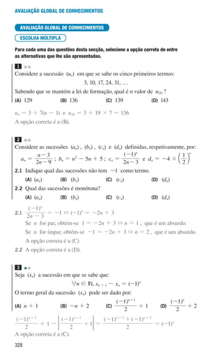 328
Avaliação global de conhecimentos
AVALIAÇÃO GLOBAL DE CONHECIMENTOS
ESCOLHA MÚLTIPLA
Para cada uma das questões desta secção, selecione a opção correta de entre
as alternativas que lhe são apresentadas.
1
Considere a sucessão (un) em que se sabe os cinco primeiros termos:
3, 10, 17, 24, 31, …
Sabendo que se mantém a lei de formação, qual é o valor de u20 ?
(A) 129 (B) 136 (C) 139 (D) 143
un = 3 + 7(n - 1) e u20 = 3 + 19 × 7 = 136
A opção correta é a (B).
2
Considere as sucessões (an) , (bn) , (cn) e (dn) definidas, respetivamente, por:
an =
n
n
2 9
3
-
-
; bn = n2
- 5n + 5 ; cn =
( )
n
2 3
1 n
-
-
e dn = -4 ×
2
1 n
c m
2.1	
Indique qual das sucessões não tem -1 como termo.
(A) (an) (B) (bn) (C) (cn) (D) (dn)
2.2 Qual das sucessões é monótona?
(A) (an) (B) (bn) (C) (cn) (D) (dn)
2.1		
( )
n
2 3
1 n
-
-
= -1 + (-1)n
= -2n + 3
			Se n for par, obtém-se 1 = -2n + 3 + n = 1 , que é um absurdo.
			Se n for ímpar, obtém-se -1 = -2n + 3 + n = 2 , que é um absurdo.
			A opção correta é a (C).
2.2		A opção correta é a (D).
3
Seja (xn) a sucessão em que se sabe que:
6n ! IN, xn + 1 - xn = (-1)n
O termo geral da sucessão (xn) pode ser dado por:
(A) n + 1 (B) -n + 2 (C)
( )
2
1 n 1
- +
+ 1 (D)
( )
2
1 n
-
+ 2
( )
2
1 n 2
- +
+ 1 -
( )
2
1
1
n 1
-
+
+
= G =
( ) ( )
2
1 1
n n
2 2
- + -
+ +
= (-1)n
A opção correta é a (C).
000707 328-351.indd 328 01/07/16 13:41
 