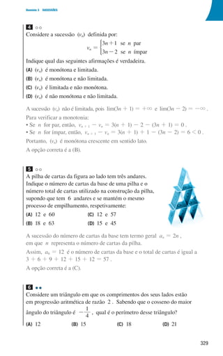 329
Domínio 3 SUCESSÕES
4
Considere a sucessão (vn) definida por:
vn =
n n
n n
3 1
3 2
se par
se ímpar
+
-
*
Indique qual das seguintes afirmações é verdadeira.
(A) (vn) é monótona e limitada.
(B) (vn) é monótona e não limitada.
(C) (vn) é limitada e não monótona.
(D) (vn) é não monótona e não limitada.
A sucessão (vn) não é limitada, pois lim(3n + 1) = +3 e lim(3n - 2) = -3 .
Para verificar a monotonia:
• Se n for par, então, vn + 1 - vn = 3(n + 1) - 2 - (3n + 1) = 0 .
• Se n for ímpar, então, vn + 1 - vn = 3(n + 1) + 1 - (3n - 2) = 6  0 .
Portanto, (vn) é monótona crescente em sentido lato.
A opção correta é a (B).
5
A pilha de cartas da figura ao lado tem três andares.
Indique o número de cartas da base de uma pilha e o
número total de cartas utilizado na construção da pilha,
supondo que tem 6 andares e se mantém o mesmo
processo de empilhamento, respetivamente:
(A) 12 e 60
(B) 18 e 63
(C) 12 e 57
(D) 15 e 45
A sucessão do número de cartas da base tem termo geral an = 2n ,
em que n representa o número de cartas da pilha.
Assim, a6 = 12 é o número de cartas da base e o total de cartas é igual a
3 + 6 + 9 + 12 + 15 + 12 = 57 .
A opção correta é a (C).
6
Considere um triângulo em que os comprimentos dos seus lados estão
em progressão aritmética de razão 2 . Sabendo que o cosseno do maior
ângulo do triângulo é -
4
1
, qual é o perímetro desse triângulo?
(A) 12 (B) 15 (C) 18 (D) 21
000707 328-351.indd 329 01/07/16 13:41
 