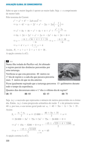 330
Avaliação global de conhecimentos
Sabe-se que o maior ângulo é oposto ao maior lado. Seja x o comprimento
de menor lado.
Pelo teorema de Carnot:
c2
= a2
+ b2
- 2ab cosC
W +
+ (x + 4)2
= (x + 2)2
+ x2
- 2(x + 2)x
4
1
-
c m +
+ x2
+ 8x + 16 = x2
+ 4x + 4 + x2
+
x x
2
2
2
+
+
+ 8x + 24 = 2x2
+ x2
+ 2x + -3x2
+ 6x + 24 = 0 +
+ x =
6
6 36 4 3 24
! # #
-
- +
+ x =
6
6 18
!
-
-
+
+ x = 4 0 x = -2
x 0
+
2
x = 4
Assim, P9 = x + x + 2 + x + 4 = 18 .
A opção correta é a (C).
7
Numa ilha isolada do Pacífico sul, foi efetuado
o registo parcial das distâncias percorridas por
uma tartaruga.
Verificou-se que esta percorreu 40 metros no
1.º dia de registo e a cada dia que passava percorria
mais 5 metros do que no dia anterior.
Ficou igualmente registado que a tartaruga percorreu 13 quilómetros durante
todo o tempo da experiência.
Quantos dias decorreram entre o 1.o
dia e o último dia de registo?
(A) 55 (B) 60 (C) 65 (D) 70
Seja (an) a sucessão que representa o número de metros percorridos no n-ésimo
dia. Então, (an) é uma progressão aritmética de razão 5 e de primeiro termo
40 e, por isso, o seu termo geral pode ser an = 40 + 5(n - 1) = 5n + 35 .
Assim:
Sn =
a a
2
n
1 +
× n + 13 000 =
n
2
40 5 35
+ +
× n +
+ 26 000 = 5n2
+ 75n + 5n2
+ 75n - 26 000 = 0 +
+ n2
+ 15n - 5200 = 0 +n =
2
15 225 4 5200
! #
- +
+
+ n =
2
15 21 025
!
-
+ n = 65
A opção correta é a (C).
n ! IN
000707 328-351.indd 330 01/07/16 13:41
 