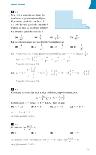 331
Domínio 3 SUCESSÕES
8
Seja (vn) a sucessão das áreas dos
quadrados representados na figura.
O primeiro quadrado tem lado 3
e o lado de cada quadrado seguinte é
metade do lado do quadrado anterior.
8.1 O termo geral da sucessão é:
(A)
n
2
9
(B)
n
3
(C)
2
9
n
2 2
-
(D)
2
9
n 2
-
8.2 A soma das áreas dos dez primeiros quadrados é:
(A)
4
9
9
(B) 6 -
2
3
9
(C) 12 -
4
3
9
(D) 18 -
9
29
8.1		
A sucessão (vn) é uma progressão geométrica com v1 = 9 e razão
4
1
;
			logo, vn = 9 ×
4
1 n 1
-
c m =
4
9
n 1
-
= n 1
-
( )
2
9
2
=
9
2 n
2 2
-
.
			A opção correta é a (C).
8.2		S10 = 9 ×
1
4
1
1
4
1 10
-
-c m
= 12 × 1
4
1 10
-c
e m o= 12 - 12
4
1 10
c m = 12 - 3
4
1 9
c m
			A opção correta é a (C).
9
Considere as sucessões (an) e (bn) definidas, respetivamente, por:
an =
n
n
1 2
2 1
-
+
e bn =
n
n
2
2
+
-
Sabendo que A = lim an e B = limbn , tem-se que:
(A) A = 2B (B) A = B (C) A = -B (D) A = B + 1
A = -1 e B = 1
A opção correta é a (C).
10
O valor de lim
n
cos
n
n
2
é:
(A) 0 (B) 1 (C) -1 (D) +3
A sucessão cosn é limitada e lim
n
1
2
= 0 ; logo, lim
n
cos
n
n
2
= 0 .
A opção correta é a (A).
u3p77h2
000707 328-351.indd 331 01/07/16 13:41
 