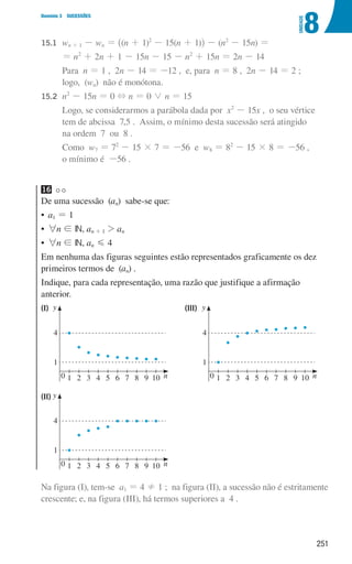 251
8
U
NIDADE
Domínio 3 SUCESSÕES
15.1 wn + 1 - wn = ^(n + 1)2
- 15(n + 1)h - (n2
- 15n) =
			
= n2
+ 2n + 1 - 15n - 15 - n2
+ 15n = 2n - 14
			Para n = 1 , 2n - 14 = -12 , e, para n = 8 , 2n - 14 = 2 ;
logo, (wn) não é monótona.
15.2	
n2
- 15n = 0 + n = 0 0 n = 15
			
Logo, se considerarmos a parábola dada por x2
- 15x , o seu vértice
tem de abcissa 7,5 . Assim, o mínimo desta sucessão será atingido
na ordem 7 ou 8 .
			Como w7 = 72
- 15 × 7 = -56 e w8 = 82
- 15 × 8 = -56 ,
o mínimo é -56 .
16 

De uma sucessão (an) sabe-se que:
• a1 = 1
• 6n ! IN, an + 1  an
• 6n ! IN, an G 4
Em nenhuma das figuras seguintes estão representados graficamente os dez
primeiros termos de (an) .
Indique, para cada representação, uma razão que justifique a afirmação
anterior.
(I) (III)
0 1
1
4
2 3 4 5 6 7 8 9 10 n
u3p16h1
y
0 1
1
4
2 3 4 5 6 7 8 9 10 n
u3p16h3
y
Na figura (I), tem-se a1 = 4 ! 1 ; na figura (II), a sucessão não é estritamente
crescente; e, na figura (III), há termos superiores a 4 .
(II)
0 1
1
4
2 3 4 5 6 7 8 9 10 n
u3p16h2
y
000707 243-251 U8.indd 251 01/07/16 12:35
 