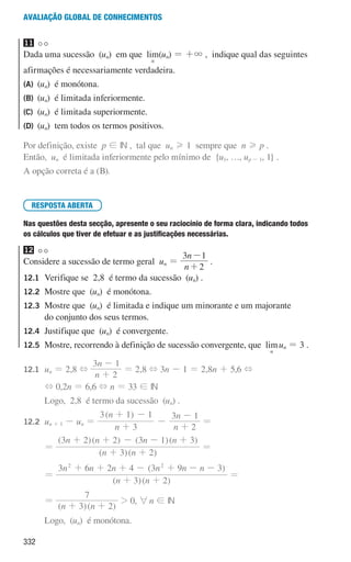 332
Avaliação global de conhecimentos
11
Dada uma sucessão (un) em que lim
n
(un) = +3 , indique qual das seguintes
afirmações é necessariamente verdadeira.
(A) (un) é monótona.
(B) (un) é limitada inferiormente.
(C) (un) é limitada superiormente.
(D) (un) tem todos os termos positivos.
Por definição, existe p ! IN , tal que un H 1 sempre que n H p .
Então, un é limitada inferiormente pelo mínimo de {u1, …, up - 1, 1} .
A opção correta é a (B).
RESPOSTA ABERTA
Nas questões desta secção, apresente o seu raciocínio de forma clara, indicando todos
os cálculos que tiver de efetuar e as justificações necessárias.
12
Considere a sucessão de termo geral un =
n
n
2
3 1
+
-
.
12.1	
Verifique se 2,8 é termo da sucessão (un) .
12.2	
Mostre que (un) é monótona.
12.3	
Mostre que (un) é limitada e indique um minorante e um majorante
do conjunto dos seus termos.
12.4 	
Justifique que (un) é convergente.
12.5 	
Mostre, recorrendo à definição de sucessão convergente, que lim
n
un = 3 .
12.1	
un = 2,8 +
n
n
2
3 1
+
-
= 2,8 + 3n - 1 = 2,8n + 5,6 +
				 + 0,2n = 6,6 + n = 33 ! IN
				 Logo, 2,8 é termo da sucessão (un) .
12.2	
un + 1 - un =
( )
n
n
n
n
3
3 1 1
2
3 1
+
+ -
-
+
-
=
				 =
( )( )
( )( ) ( )( )
n n
n n n n
3 2
3 2 2 3 1 3
+ +
+ + - - +
=
				 =
( )( )
( )
n n
n n n n n n
3 2
3 6 2 4 3 9 3
2 2
+ +
+ + + - + - -
=
				 =
( )( )
n n
3 2
7
+ +
 0, 6n ! IN
				 Logo, (un) é monótona.
000707 328-351.indd 332 01/07/16 13:41
 