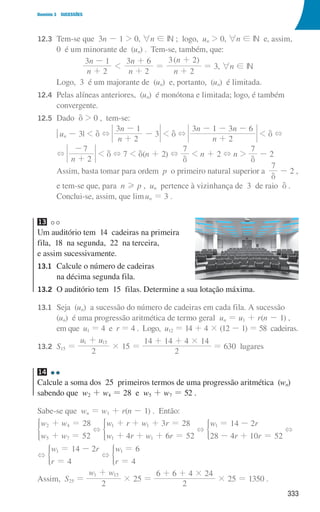 333
Domínio 3 SUCESSÕES
12.3	
Tem-se que 3n - 1  0, 6n ! IN ; logo, un  0, 6n ! IN e, assim,
0 é um minorante de (un) . Tem-se, também, que:
( )
n
n
n
n
n
n
2
3 1
2
3 6
2
3 2
1
+
-
+
+
=
+
+
= 3, 6n ! IN
				 Logo, 3 é um majorante de (un) e, portanto, (un) é limitada.
12.4	
Pelas alíneas anteriores, (un) é monótona e limitada; logo, é também
convergente.
12.5 Dado d  0 , tem-se:
				 qun - 3|  d +
n
n
2
3 1
3
+
-
-  d +
n
n n
2
3 1 3 6
+
- - -
 d +
				 +
n 2
7
+
-
 d + 7  d(n + 2) +
7
d
 n + 2 + n 
7
d
- 2
				
Assim, basta tomar para ordem p o primeiro natural superior a
7
d
- 2 ,
				
e tem-se que, para n H p , un pertence à vizinhança de 3 de raio d .
Conclui-se, assim, que limun = 3 .
13
Um auditório tem 14 cadeiras na primeira
fila, 18 na segunda, 22 na terceira,
e assim sucessivamente.
13.1	
Calcule o número de cadeiras
na décima segunda fila.
13.2	
O auditório tem 15 filas. Determine a sua lotação máxima.
13.1	
Seja (un) a sucessão do número de cadeiras em cada fila. A sucessão
(un) é uma progressão aritmética de termo geral un = u1 + r(n - 1) ,
em que u1 = 4 e r = 4 . Logo, u12 = 14 + 4 × (12 - 1) = 58 cadeiras.
13.2	
S15 =
u u
2
1 15
+
× 15 =
2
14 14 4 14
#
+ +
= 630 lugares
14
Calcule a soma dos 25 primeiros termos de uma progressão aritmética (wn)
sabendo que w2 + w4 = 28 e w5 + w7 = 52 .
Sabe-se que wn = w1 + r(n - 1) . Então:
w w
w w
28
52
2 4
5 7
+ =
+ =
* +
w r w r
w r w r
3 28
4 6 52
1 1
1 1
+ + + =
+ + + =
* +
w r
r r
14 2
28 4 10 52
1 = -
- + =
) +
+
w r
r
14 2
4
1 = -
=
) +
w
r 4
6
1 =
=
)
Assim, S25 =
w w
2
1 15
+
× 25 =
2
4 24
6 6 #
+
+
× 25 = 1350 .
000707 328-351.indd 333 01/07/16 13:41
 