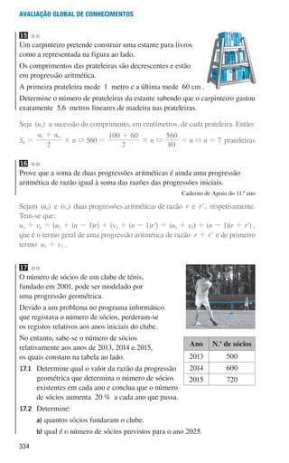 334
Avaliação global de conhecimentos
15
Um carpinteiro pretende construir uma estante para livros
como a representada na figura ao lado.
Os comprimentos das prateleiras são decrescentes e estão
em progressão aritmética.
A primeira prateleira mede 1 metro e a última mede 60 cm .
Determine o número de prateleiras da estante sabendo que o carpinteiro gastou
exatamente 5,6 metros lineares de madeira nas prateleiras.
Seja (un) a sucessão do comprimento, em centímetros, de cada prateleira. Então:
Sn =
u u
2
n
1 +
× n + 560 =
2
100 60
+
× n +
80
560
= n + n = 7 prateleiras
16
Prove que a soma de duas progressões aritméticas é ainda uma progressão
aritmética de razão igual à soma das razões das progressões iniciais.
Caderno de Apoio do 11.º ano
Sejam (un) e (vn) duas progressões aritméticas de razão r e r' , respetivamente.
Tem-se que:
un + vn = ^u1 + (n - 1)rh + ^v1 + (n - 1)r'h = (u1 + v1) + (n - 1)(r + r') ,
que é o termo geral de uma progressão aritmética de razão r + r' e de primeiro
termo u1 + v1 .
17
O número de sócios de um clube de ténis,
fundado em 2001, pode ser modelado por
uma progressão geométrica.
Devido a um problema no programa informático
que registava o número de sócios, perderam-se
os registos relativos aos anos iniciais do clube.
No entanto, sabe-se o número de sócios
relativamente aos anos de 2013, 2014 e 2015,
os quais constam na tabela ao lado.
17.1	
Determine qual o valor da razão da progressão
geométrica que determina o número de sócios
existentes em cada ano e conclua que o número
de sócios aumenta 20 % a cada ano que passa.
17.2	Determine:
a)	
quantos sócios fundaram o clube.
b)	
qual é o número de sócios previstos para o ano 2025.
Ano N.o
de sócios
2013 500
2014 600
2015 720
000707 328-351.indd 334 01/07/16 13:41
 