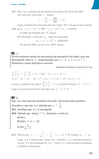 335
Domínio 3 SUCESSÕES
17.1 	
Seja (un) a progressão geométrica do número de sócios do clube
em cada ano, com razão r . Então:
r = u
u
500
600
13
14
= = 1,2
				 Logo, o número de sócios em cada ano é mais 20 % do que no ano anterior.
17.2 a) u13 = u1 × 1,212
+ 500 = u1 × 1,212
+ u1 á 56,0783
							 O clube foi fundado por 57 sócios.
				 b) Utilizando o valor de u13 , dado no enunciado:
u25 = u13 × 1,212
á 4458,0502
							 No ano de 2025, prevê-se ter 4459 sócios.
18
Os três primeiros termos de uma progressão geométrica são dados, para um
determinado valor de x , respetivamente, por x - 2 , x + 1 e x + 7 .
Determine o termo geral dessa sucessão.
Adaptado do Caderno de Apoio do 11.º ano
x
x
x
x
1
7
2
1
+
+
=
-
+
+ (x + 7)(x - 2) = (x + 1)2
+
+ x2
- 2x + 7x - 14 = x2
+ 2x + 1 + 3x - 15 = 0 + x = 5
Assim, a razão da sucessão é
5 1
5 7
+
+
= 2 e o primeiro termo é 5 - 2 = 3 .
Logo, um termo geral dessa sucessão será un = 3 × 2n - 1
.
19
Seja (un) uma sucessão monótona crescente e de termos todos positivos.
Considere a sucessão (vn) definida por vn = u
1
n
.
19.1	
Justifique que (vn) é convergente.
19.2	
Sabendo que lim(un) = 2 , determine o valor de:
a) limvn
		 b) lim[vn × (vn - 2)]
		 c) lim
u 2
1
n-
19.1	
Tem-se que vn + 1 = u u
1 1
n n
1
1
+
= vn, 6n ! IN porque un + 1  un .
				
Logo, (vn) é decrescente. Como (un) é positiva, (vn) também é positiva.
Assim, 0 é um minorante de (vn) . Como (vn) é decrescente e minorada,
é também convergente.
000707 328-351.indd 335 01/07/16 13:41
 